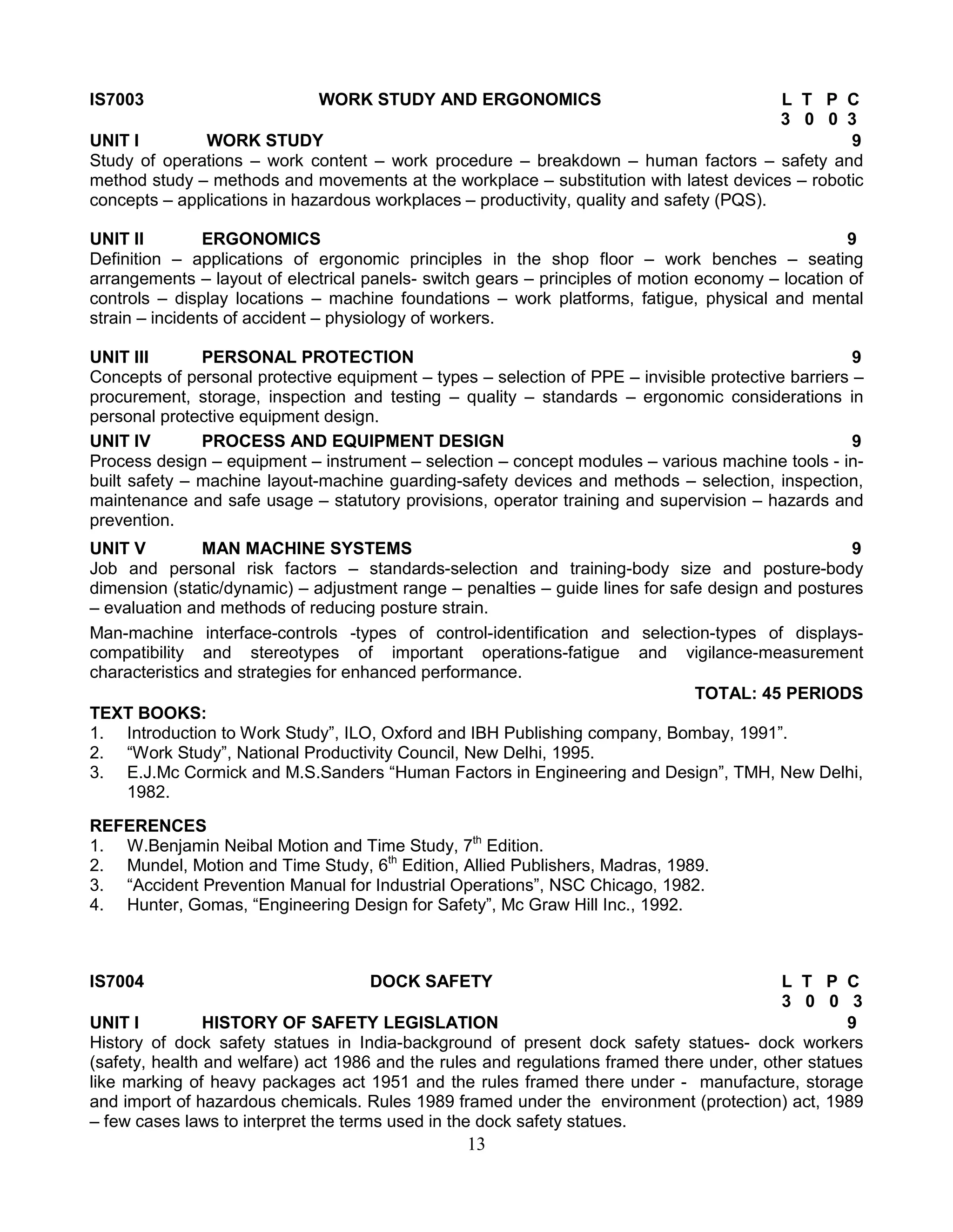 IS7003

WORK STUDY AND ERGONOMICS

L T P C
3 0 0 3
UNIT I
WORK STUDY
9
Study of operations – work content – work procedure – breakdown – human factors – safety and
method study – methods and movements at the workplace – substitution with latest devices – robotic
concepts – applications in hazardous workplaces – productivity, quality and safety (PQS).
UNIT II
ERGONOMICS
9
Definition – applications of ergonomic principles in the shop floor – work benches – seating
arrangements – layout of electrical panels- switch gears – principles of motion economy – location of
controls – display locations – machine foundations – work platforms, fatigue, physical and mental
strain – incidents of accident – physiology of workers.
UNIT III
PERSONAL PROTECTION
9
Concepts of personal protective equipment – types – selection of PPE – invisible protective barriers –
procurement, storage, inspection and testing – quality – standards – ergonomic considerations in
personal protective equipment design.
UNIT IV
PROCESS AND EQUIPMENT DESIGN
9
Process design – equipment – instrument – selection – concept modules – various machine tools - inbuilt safety – machine layout-machine guarding-safety devices and methods – selection, inspection,
maintenance and safe usage – statutory provisions, operator training and supervision – hazards and
prevention.
UNIT V
MAN MACHINE SYSTEMS
9
Job and personal risk factors – standards-selection and training-body size and posture-body
dimension (static/dynamic) – adjustment range – penalties – guide lines for safe design and postures
– evaluation and methods of reducing posture strain.
Man-machine interface-controls -types of control-identification and selection-types of displayscompatibility and stereotypes of important operations-fatigue and vigilance-measurement
characteristics and strategies for enhanced performance.
TOTAL: 45 PERIODS
TEXT BOOKS:
1. Introduction to Work Study”, ILO, Oxford and IBH Publishing company, Bombay, 1991”.
2. “Work Study”, National Productivity Council, New Delhi, 1995.
3. E.J.Mc Cormick and M.S.Sanders “Human Factors in Engineering and Design”, TMH, New Delhi,
1982.
REFERENCES
1. W.Benjamin Neibal Motion and Time Study, 7th Edition.
2. Mundel, Motion and Time Study, 6th Edition, Allied Publishers, Madras, 1989.
3. “Accident Prevention Manual for Industrial Operations”, NSC Chicago, 1982.
4. Hunter, Gomas, “Engineering Design for Safety”, Mc Graw Hill Inc., 1992.

IS7004

DOCK SAFETY

L T P C
3 0 0 3
UNIT I
HISTORY OF SAFETY LEGISLATION
9
History of dock safety statues in India-background of present dock safety statues- dock workers
(safety, health and welfare) act 1986 and the rules and regulations framed there under, other statues
like marking of heavy packages act 1951 and the rules framed there under - manufacture, storage
and import of hazardous chemicals. Rules 1989 framed under the environment (protection) act, 1989
– few cases laws to interpret the terms used in the dock safety statues.

13

 