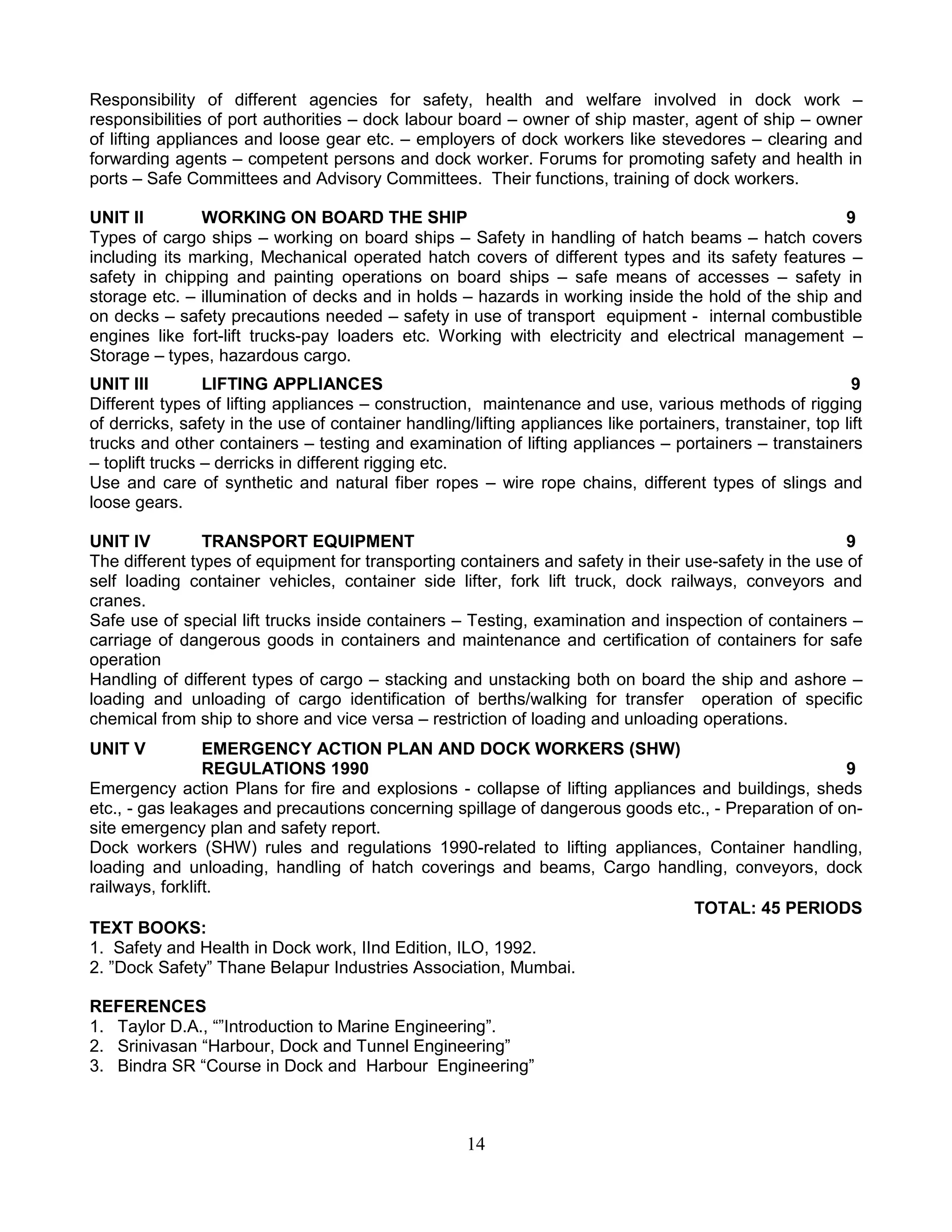 Responsibility of different agencies for safety, health and welfare involved in dock work –
responsibilities of port authorities – dock labour board – owner of ship master, agent of ship – owner
of lifting appliances and loose gear etc. – employers of dock workers like stevedores – clearing and
forwarding agents – competent persons and dock worker. Forums for promoting safety and health in
ports – Safe Committees and Advisory Committees. Their functions, training of dock workers.
UNIT II
WORKING ON BOARD THE SHIP
9
Types of cargo ships – working on board ships – Safety in handling of hatch beams – hatch covers
including its marking, Mechanical operated hatch covers of different types and its safety features –
safety in chipping and painting operations on board ships – safe means of accesses – safety in
storage etc. – illumination of decks and in holds – hazards in working inside the hold of the ship and
on decks – safety precautions needed – safety in use of transport equipment - internal combustible
engines like fort-lift trucks-pay loaders etc. Working with electricity and electrical management –
Storage – types, hazardous cargo.
UNIT III
LIFTING APPLIANCES
9
Different types of lifting appliances – construction, maintenance and use, various methods of rigging
of derricks, safety in the use of container handling/lifting appliances like portainers, transtainer, top lift
trucks and other containers – testing and examination of lifting appliances – portainers – transtainers
– toplift trucks – derricks in different rigging etc.
Use and care of synthetic and natural fiber ropes – wire rope chains, different types of slings and
loose gears.
UNIT IV
TRANSPORT EQUIPMENT
9
The different types of equipment for transporting containers and safety in their use-safety in the use of
self loading container vehicles, container side lifter, fork lift truck, dock railways, conveyors and
cranes.
Safe use of special lift trucks inside containers – Testing, examination and inspection of containers –
carriage of dangerous goods in containers and maintenance and certification of containers for safe
operation
Handling of different types of cargo – stacking and unstacking both on board the ship and ashore –
loading and unloading of cargo identification of berths/walking for transfer operation of specific
chemical from ship to shore and vice versa – restriction of loading and unloading operations.
UNIT V

EMERGENCY ACTION PLAN AND DOCK WORKERS (SHW)
REGULATIONS 1990
9
Emergency action Plans for fire and explosions - collapse of lifting appliances and buildings, sheds
etc., - gas leakages and precautions concerning spillage of dangerous goods etc., - Preparation of onsite emergency plan and safety report.
Dock workers (SHW) rules and regulations 1990-related to lifting appliances, Container handling,
loading and unloading, handling of hatch coverings and beams, Cargo handling, conveyors, dock
railways, forklift.
TOTAL: 45 PERIODS
TEXT BOOKS:
1. Safety and Health in Dock work, IInd Edition, ILO, 1992.
2. ”Dock Safety” Thane Belapur Industries Association, Mumbai.
REFERENCES
1. Taylor D.A., “”Introduction to Marine Engineering”.
2. Srinivasan “Harbour, Dock and Tunnel Engineering”
3. Bindra SR “Course in Dock and Harbour Engineering”

14

 