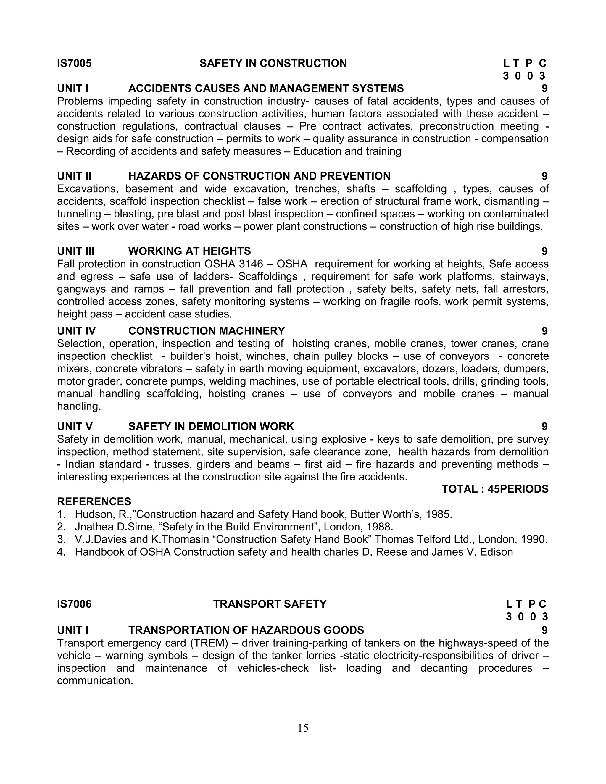 IS7005

SAFETY IN CONSTRUCTION

LT P C
3 0 0 3
UNIT I
ACCIDENTS CAUSES AND MANAGEMENT SYSTEMS
9
Problems impeding safety in construction industry- causes of fatal accidents, types and causes of
accidents related to various construction activities, human factors associated with these accident –
construction regulations, contractual clauses – Pre contract activates, preconstruction meeting design aids for safe construction – permits to work – quality assurance in construction - compensation
– Recording of accidents and safety measures – Education and training
UNIT II
HAZARDS OF CONSTRUCTION AND PREVENTION
9
Excavations, basement and wide excavation, trenches, shafts – scaffolding , types, causes of
accidents, scaffold inspection checklist – false work – erection of structural frame work, dismantling –
tunneling – blasting, pre blast and post blast inspection – confined spaces – working on contaminated
sites – work over water - road works – power plant constructions – construction of high rise buildings.
UNIT III
WORKING AT HEIGHTS
9
Fall protection in construction OSHA 3146 – OSHA requirement for working at heights, Safe access
and egress – safe use of ladders- Scaffoldings , requirement for safe work platforms, stairways,
gangways and ramps – fall prevention and fall protection , safety belts, safety nets, fall arrestors,
controlled access zones, safety monitoring systems – working on fragile roofs, work permit systems,
height pass – accident case studies.
UNIT IV
CONSTRUCTION MACHINERY
9
Selection, operation, inspection and testing of hoisting cranes, mobile cranes, tower cranes, crane
inspection checklist - builder’s hoist, winches, chain pulley blocks – use of conveyors - concrete
mixers, concrete vibrators – safety in earth moving equipment, excavators, dozers, loaders, dumpers,
motor grader, concrete pumps, welding machines, use of portable electrical tools, drills, grinding tools,
manual handling scaffolding, hoisting cranes – use of conveyors and mobile cranes – manual
handling.
UNIT V
SAFETY IN DEMOLITION WORK
9
Safety in demolition work, manual, mechanical, using explosive - keys to safe demolition, pre survey
inspection, method statement, site supervision, safe clearance zone, health hazards from demolition
- Indian standard - trusses, girders and beams – first aid – fire hazards and preventing methods –
interesting experiences at the construction site against the fire accidents.
TOTAL : 45PERIODS
REFERENCES
1. Hudson, R.,”Construction hazard and Safety Hand book, Butter Worth’s, 1985.
2. Jnathea D.Sime, “Safety in the Build Environment”, London, 1988.
3. V.J.Davies and K.Thomasin “Construction Safety Hand Book” Thomas Telford Ltd., London, 1990.
4. Handbook of OSHA Construction safety and health charles D. Reese and James V. Edison

IS7006

TRANSPORT SAFETY

LT PC
3 0 0 3
UNIT I
TRANSPORTATION OF HAZARDOUS GOODS
9
Transport emergency card (TREM) – driver training-parking of tankers on the highways-speed of the
vehicle – warning symbols – design of the tanker lorries -static electricity-responsibilities of driver –
inspection and maintenance of vehicles-check list- loading and decanting procedures –
communication.

15

 