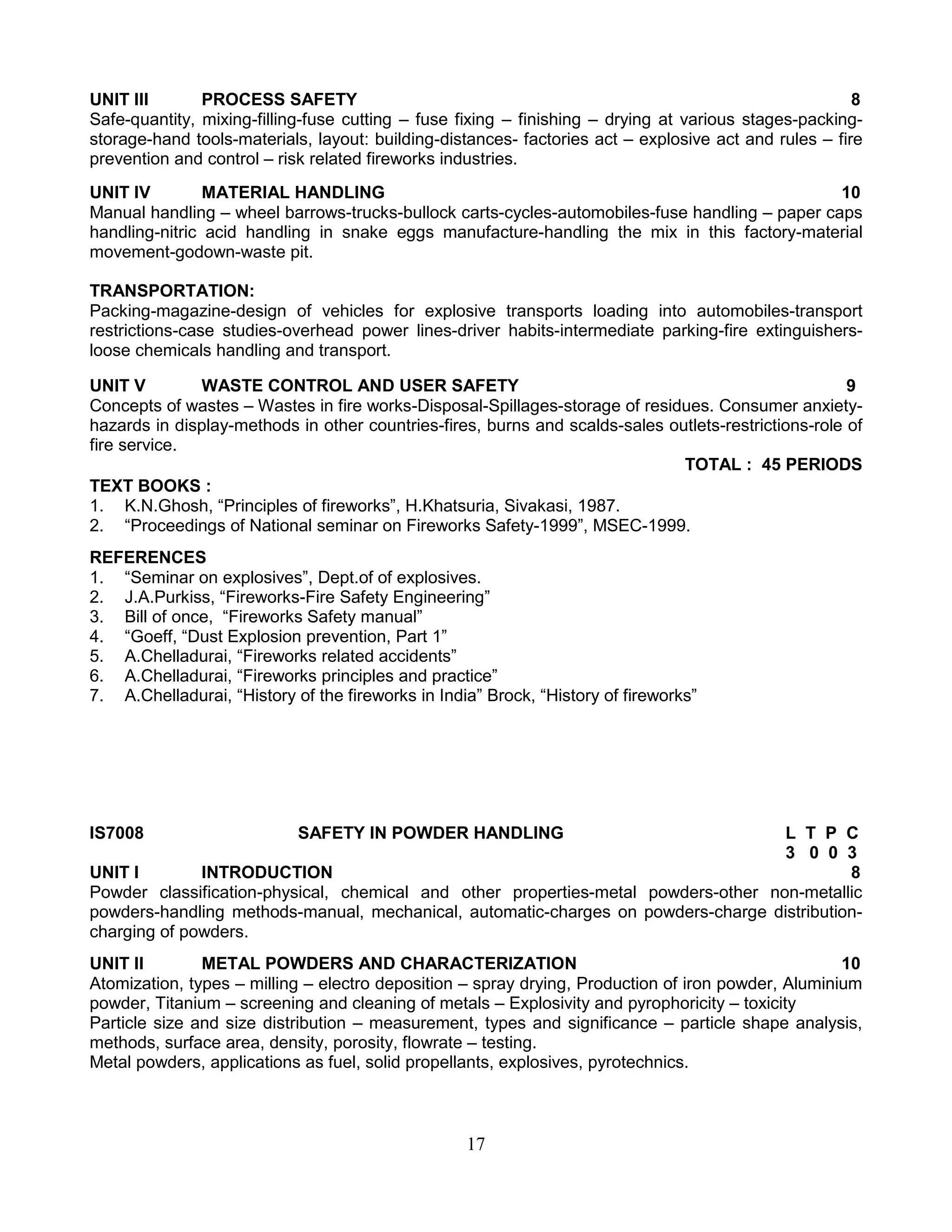 UNIT III
PROCESS SAFETY
8
Safe-quantity, mixing-filling-fuse cutting – fuse fixing – finishing – drying at various stages-packingstorage-hand tools-materials, layout: building-distances- factories act – explosive act and rules – fire
prevention and control – risk related fireworks industries.
UNIT IV
MATERIAL HANDLING
10
Manual handling – wheel barrows-trucks-bullock carts-cycles-automobiles-fuse handling – paper caps
handling-nitric acid handling in snake eggs manufacture-handling the mix in this factory-material
movement-godown-waste pit.
TRANSPORTATION:
Packing-magazine-design of vehicles for explosive transports loading into automobiles-transport
restrictions-case studies-overhead power lines-driver habits-intermediate parking-fire extinguishersloose chemicals handling and transport.
UNIT V
WASTE CONTROL AND USER SAFETY
9
Concepts of wastes – Wastes in fire works-Disposal-Spillages-storage of residues. Consumer anxietyhazards in display-methods in other countries-fires, burns and scalds-sales outlets-restrictions-role of
fire service.
TOTAL : 45 PERIODS
TEXT BOOKS :
1. K.N.Ghosh, “Principles of fireworks”, H.Khatsuria, Sivakasi, 1987.
2. “Proceedings of National seminar on Fireworks Safety-1999”, MSEC-1999.
REFERENCES
1. “Seminar on explosives”, Dept.of of explosives.
2. J.A.Purkiss, “Fireworks-Fire Safety Engineering”
3. Bill of once, “Fireworks Safety manual”
4. “Goeff, “Dust Explosion prevention, Part 1”
5. A.Chelladurai, “Fireworks related accidents”
6. A.Chelladurai, “Fireworks principles and practice”
7. A.Chelladurai, “History of the fireworks in India” Brock, “History of fireworks”

IS7008

SAFETY IN POWDER HANDLING

L T P C
3 0 0 3
UNIT I
INTRODUCTION
8
Powder classification-physical, chemical and other properties-metal powders-other non-metallic
powders-handling methods-manual, mechanical, automatic-charges on powders-charge distributioncharging of powders.
UNIT II
METAL POWDERS AND CHARACTERIZATION
10
Atomization, types – milling – electro deposition – spray drying, Production of iron powder, Aluminium
powder, Titanium – screening and cleaning of metals – Explosivity and pyrophoricity – toxicity
Particle size and size distribution – measurement, types and significance – particle shape analysis,
methods, surface area, density, porosity, flowrate – testing.
Metal powders, applications as fuel, solid propellants, explosives, pyrotechnics.

17

 