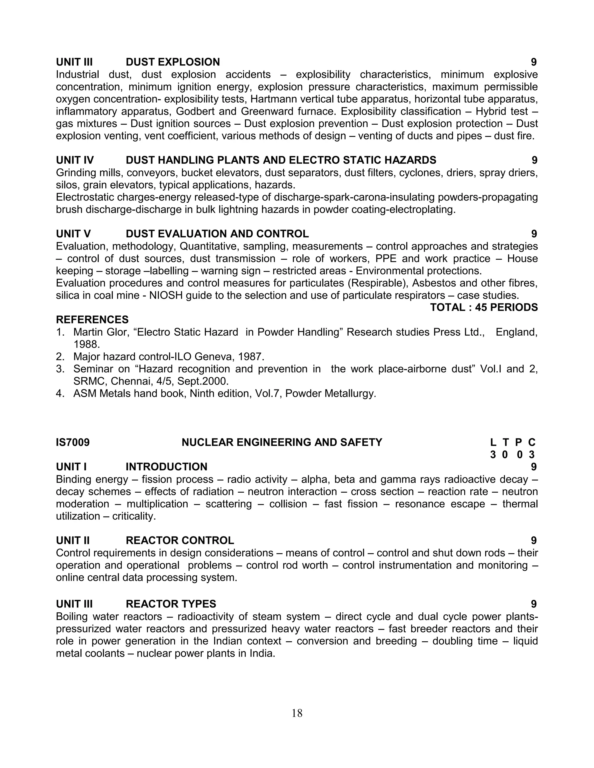 UNIT III
DUST EXPLOSION
9
Industrial dust, dust explosion accidents – explosibility characteristics, minimum explosive
concentration, minimum ignition energy, explosion pressure characteristics, maximum permissible
oxygen concentration- explosibility tests, Hartmann vertical tube apparatus, horizontal tube apparatus,
inflammatory apparatus, Godbert and Greenward furnace. Explosibility classification – Hybrid test –
gas mixtures – Dust ignition sources – Dust explosion prevention – Dust explosion protection – Dust
explosion venting, vent coefficient, various methods of design – venting of ducts and pipes – dust fire.
UNIT IV
DUST HANDLING PLANTS AND ELECTRO STATIC HAZARDS
9
Grinding mills, conveyors, bucket elevators, dust separators, dust filters, cyclones, driers, spray driers,
silos, grain elevators, typical applications, hazards.
Electrostatic charges-energy released-type of discharge-spark-carona-insulating powders-propagating
brush discharge-discharge in bulk lightning hazards in powder coating-electroplating.
UNIT V
DUST EVALUATION AND CONTROL
9
Evaluation, methodology, Quantitative, sampling, measurements – control approaches and strategies
– control of dust sources, dust transmission – role of workers, PPE and work practice – House
keeping – storage –labelling – warning sign – restricted areas - Environmental protections.
Evaluation procedures and control measures for particulates (Respirable), Asbestos and other fibres,
silica in coal mine - NIOSH guide to the selection and use of particulate respirators – case studies.
TOTAL : 45 PERIODS
REFERENCES
1. Martin Glor, “Electro Static Hazard in Powder Handling” Research studies Press Ltd., England,
1988.
2. Major hazard control-ILO Geneva, 1987.
3. Seminar on “Hazard recognition and prevention in the work place-airborne dust” Vol.I and 2,
SRMC, Chennai, 4/5, Sept.2000.
4. ASM Metals hand book, Ninth edition, Vol.7, Powder Metallurgy.

IS7009

NUCLEAR ENGINEERING AND SAFETY

L T P C
3 0 0 3
UNIT I
INTRODUCTION
9
Binding energy – fission process – radio activity – alpha, beta and gamma rays radioactive decay –
decay schemes – effects of radiation – neutron interaction – cross section – reaction rate – neutron
moderation – multiplication – scattering – collision – fast fission – resonance escape – thermal
utilization – criticality.
UNIT II
REACTOR CONTROL
9
Control requirements in design considerations – means of control – control and shut down rods – their
operation and operational problems – control rod worth – control instrumentation and monitoring –
online central data processing system.
UNIT III
REACTOR TYPES
9
Boiling water reactors – radioactivity of steam system – direct cycle and dual cycle power plantspressurized water reactors and pressurized heavy water reactors – fast breeder reactors and their
role in power generation in the Indian context – conversion and breeding – doubling time – liquid
metal coolants – nuclear power plants in India.

18

 