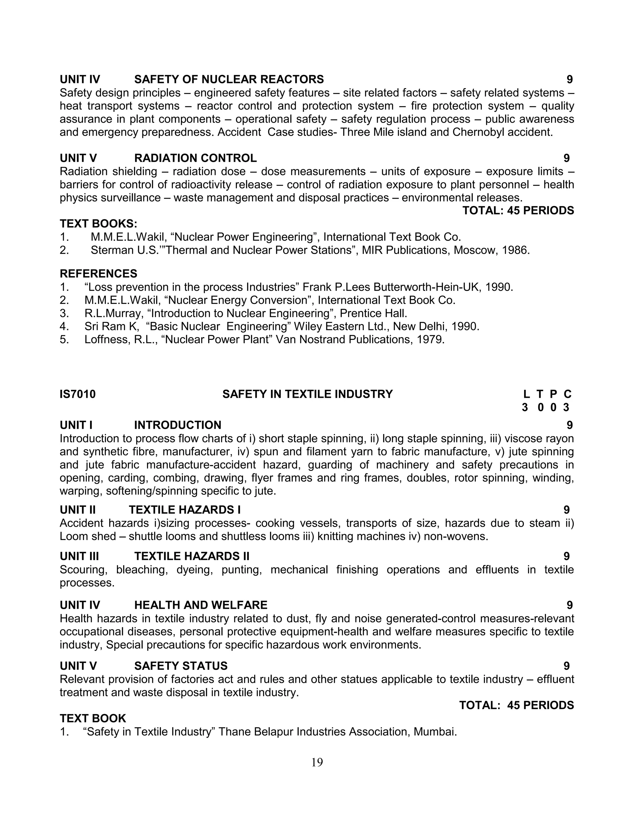 UNIT IV
SAFETY OF NUCLEAR REACTORS
9
Safety design principles – engineered safety features – site related factors – safety related systems –
heat transport systems – reactor control and protection system – fire protection system – quality
assurance in plant components – operational safety – safety regulation process – public awareness
and emergency preparedness. Accident Case studies- Three Mile island and Chernobyl accident.
UNIT V
RADIATION CONTROL
9
Radiation shielding – radiation dose – dose measurements – units of exposure – exposure limits –
barriers for control of radioactivity release – control of radiation exposure to plant personnel – health
physics surveillance – waste management and disposal practices – environmental releases.
TOTAL: 45 PERIODS
TEXT BOOKS:
1.
M.M.E.L.Wakil, “Nuclear Power Engineering”, International Text Book Co.
2.
Sterman U.S.’”Thermal and Nuclear Power Stations”, MIR Publications, Moscow, 1986.
REFERENCES
1. “Loss prevention in the process Industries” Frank P.Lees Butterworth-Hein-UK, 1990.
2. M.M.E.L.Wakil, “Nuclear Energy Conversion”, International Text Book Co.
3. R.L.Murray, “Introduction to Nuclear Engineering”, Prentice Hall.
4. Sri Ram K, “Basic Nuclear Engineering” Wiley Eastern Ltd., New Delhi, 1990.
5. Loffness, R.L., “Nuclear Power Plant” Van Nostrand Publications, 1979.

IS7010

SAFETY IN TEXTILE INDUSTRY

L T P C
3 0 0 3

UNIT I
INTRODUCTION
9
Introduction to process flow charts of i) short staple spinning, ii) long staple spinning, iii) viscose rayon
and synthetic fibre, manufacturer, iv) spun and filament yarn to fabric manufacture, v) jute spinning
and jute fabric manufacture-accident hazard, guarding of machinery and safety precautions in
opening, carding, combing, drawing, flyer frames and ring frames, doubles, rotor spinning, winding,
warping, softening/spinning specific to jute.
UNIT II
TEXTILE HAZARDS I
9
Accident hazards i)sizing processes- cooking vessels, transports of size, hazards due to steam ii)
Loom shed – shuttle looms and shuttless looms iii) knitting machines iv) non-wovens.
UNIT III
TEXTILE HAZARDS II
9
Scouring, bleaching, dyeing, punting, mechanical finishing operations and effluents in textile
processes.
UNIT IV
HEALTH AND WELFARE
9
Health hazards in textile industry related to dust, fly and noise generated-control measures-relevant
occupational diseases, personal protective equipment-health and welfare measures specific to textile
industry, Special precautions for specific hazardous work environments.
UNIT V
SAFETY STATUS
9
Relevant provision of factories act and rules and other statues applicable to textile industry – effluent
treatment and waste disposal in textile industry.
TOTAL: 45 PERIODS
TEXT BOOK
1. “Safety in Textile Industry” Thane Belapur Industries Association, Mumbai.

19

 