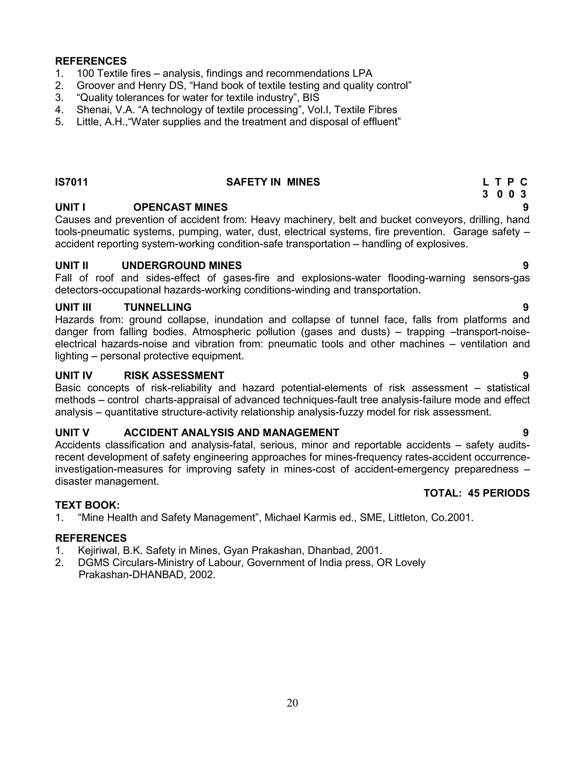REFERENCES
1. 100 Textile fires – analysis, findings and recommendations LPA
2. Groover and Henry DS, “Hand book of textile testing and quality control”
3. “Quality tolerances for water for textile industry”, BIS
4. Shenai, V.A. “A technology of textile processing”, Vol.I, Textile Fibres
5. Little, A.H.,“Water supplies and the treatment and disposal of effluent”

IS7011

SAFETY IN MINES

L T P C
3 0 0 3
UNIT I
OPENCAST MINES
9
Causes and prevention of accident from: Heavy machinery, belt and bucket conveyors, drilling, hand
tools-pneumatic systems, pumping, water, dust, electrical systems, fire prevention. Garage safety –
accident reporting system-working condition-safe transportation – handling of explosives.
UNIT II
UNDERGROUND MINES
9
Fall of roof and sides-effect of gases-fire and explosions-water flooding-warning sensors-gas
detectors-occupational hazards-working conditions-winding and transportation.
UNIT III
TUNNELLING
9
Hazards from: ground collapse, inundation and collapse of tunnel face, falls from platforms and
danger from falling bodies. Atmospheric pollution (gases and dusts) – trapping –transport-noiseelectrical hazards-noise and vibration from: pneumatic tools and other machines – ventilation and
lighting – personal protective equipment.
UNIT IV
RISK ASSESSMENT
9
Basic concepts of risk-reliability and hazard potential-elements of risk assessment – statistical
methods – control charts-appraisal of advanced techniques-fault tree analysis-failure mode and effect
analysis – quantitative structure-activity relationship analysis-fuzzy model for risk assessment.
UNIT V
ACCIDENT ANALYSIS AND MANAGEMENT
9
Accidents classification and analysis-fatal, serious, minor and reportable accidents – safety auditsrecent development of safety engineering approaches for mines-frequency rates-accident occurrenceinvestigation-measures for improving safety in mines-cost of accident-emergency preparedness –
disaster management.
TOTAL: 45 PERIODS
TEXT BOOK:
1. “Mine Health and Safety Management”, Michael Karmis ed., SME, Littleton, Co.2001.
REFERENCES
1. Kejiriwal, B.K. Safety in Mines, Gyan Prakashan, Dhanbad, 2001.
2. DGMS Circulars-Ministry of Labour, Government of India press, OR Lovely
Prakashan-DHANBAD, 2002.

20

 
