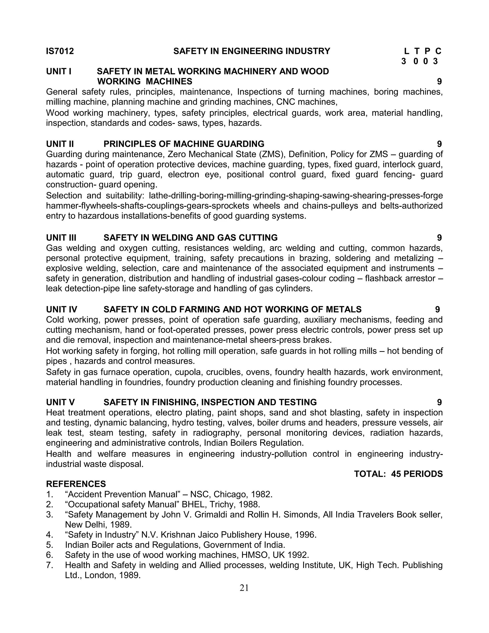 IS7012

SAFETY IN ENGINEERING INDUSTRY

L T P C
3 0 0 3

UNIT I

SAFETY IN METAL WORKING MACHINERY AND WOOD
WORKING MACHINES
9
General safety rules, principles, maintenance, Inspections of turning machines, boring machines,
milling machine, planning machine and grinding machines, CNC machines,
Wood working machinery, types, safety principles, electrical guards, work area, material handling,
inspection, standards and codes- saws, types, hazards.
UNIT II
PRINCIPLES OF MACHINE GUARDING
9
Guarding during maintenance, Zero Mechanical State (ZMS), Definition, Policy for ZMS – guarding of
hazards - point of operation protective devices, machine guarding, types, fixed guard, interlock guard,
automatic guard, trip guard, electron eye, positional control guard, fixed guard fencing- guard
construction- guard opening.
Selection and suitability: lathe-drilling-boring-milling-grinding-shaping-sawing-shearing-presses-forge
hammer-flywheels-shafts-couplings-gears-sprockets wheels and chains-pulleys and belts-authorized
entry to hazardous installations-benefits of good guarding systems.
UNIT III
SAFETY IN WELDING AND GAS CUTTING
9
Gas welding and oxygen cutting, resistances welding, arc welding and cutting, common hazards,
personal protective equipment, training, safety precautions in brazing, soldering and metalizing –
explosive welding, selection, care and maintenance of the associated equipment and instruments –
safety in generation, distribution and handling of industrial gases-colour coding – flashback arrestor –
leak detection-pipe line safety-storage and handling of gas cylinders.
UNIT IV
SAFETY IN COLD FARMING AND HOT WORKING OF METALS
9
Cold working, power presses, point of operation safe guarding, auxiliary mechanisms, feeding and
cutting mechanism, hand or foot-operated presses, power press electric controls, power press set up
and die removal, inspection and maintenance-metal sheers-press brakes.
Hot working safety in forging, hot rolling mill operation, safe guards in hot rolling mills – hot bending of
pipes , hazards and control measures.
Safety in gas furnace operation, cupola, crucibles, ovens, foundry health hazards, work environment,
material handling in foundries, foundry production cleaning and finishing foundry processes.
UNIT V
SAFETY IN FINISHING, INSPECTION AND TESTING
9
Heat treatment operations, electro plating, paint shops, sand and shot blasting, safety in inspection
and testing, dynamic balancing, hydro testing, valves, boiler drums and headers, pressure vessels, air
leak test, steam testing, safety in radiography, personal monitoring devices, radiation hazards,
engineering and administrative controls, Indian Boilers Regulation.
Health and welfare measures in engineering industry-pollution control in engineering industryindustrial waste disposal.
TOTAL: 45 PERIODS
REFERENCES
1. “Accident Prevention Manual” – NSC, Chicago, 1982.
2. “Occupational safety Manual” BHEL, Trichy, 1988.
3. “Safety Management by John V. Grimaldi and Rollin H. Simonds, All India Travelers Book seller,
New Delhi, 1989.
4. “Safety in Industry” N.V. Krishnan Jaico Publishery House, 1996.
5. Indian Boiler acts and Regulations, Government of India.
6. Safety in the use of wood working machines, HMSO, UK 1992.
7. Health and Safety in welding and Allied processes, welding Institute, UK, High Tech. Publishing
Ltd., London, 1989.

21

 