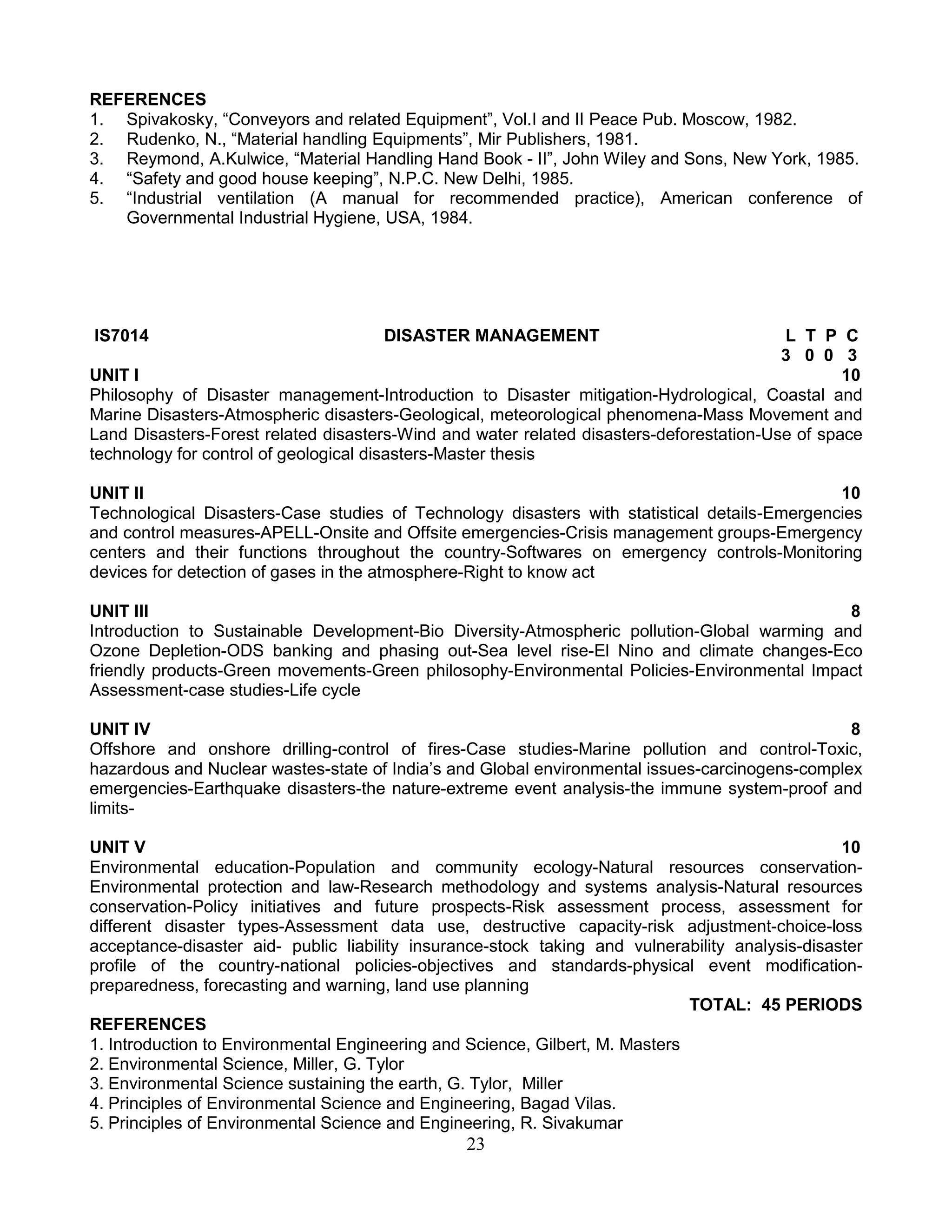 REFERENCES
1. Spivakosky, “Conveyors and related Equipment”, Vol.I and II Peace Pub. Moscow, 1982.
2. Rudenko, N., “Material handling Equipments”, Mir Publishers, 1981.
3. Reymond, A.Kulwice, “Material Handling Hand Book - II”, John Wiley and Sons, New York, 1985.
4. “Safety and good house keeping”, N.P.C. New Delhi, 1985.
5. “Industrial ventilation (A manual for recommended practice), American conference of
Governmental Industrial Hygiene, USA, 1984.

IS7014

DISASTER MANAGEMENT

L T P C
3 0 0 3
UNIT I
10
Philosophy of Disaster management-Introduction to Disaster mitigation-Hydrological, Coastal and
Marine Disasters-Atmospheric disasters-Geological, meteorological phenomena-Mass Movement and
Land Disasters-Forest related disasters-Wind and water related disasters-deforestation-Use of space
technology for control of geological disasters-Master thesis
UNIT II
10
Technological Disasters-Case studies of Technology disasters with statistical details-Emergencies
and control measures-APELL-Onsite and Offsite emergencies-Crisis management groups-Emergency
centers and their functions throughout the country-Softwares on emergency controls-Monitoring
devices for detection of gases in the atmosphere-Right to know act
UNIT III
8
Introduction to Sustainable Development-Bio Diversity-Atmospheric pollution-Global warming and
Ozone Depletion-ODS banking and phasing out-Sea level rise-El Nino and climate changes-Eco
friendly products-Green movements-Green philosophy-Environmental Policies-Environmental Impact
Assessment-case studies-Life cycle
UNIT IV
8
Offshore and onshore drilling-control of fires-Case studies-Marine pollution and control-Toxic,
hazardous and Nuclear wastes-state of India’s and Global environmental issues-carcinogens-complex
emergencies-Earthquake disasters-the nature-extreme event analysis-the immune system-proof and
limitsUNIT V
10
Environmental education-Population and community ecology-Natural resources conservationEnvironmental protection and law-Research methodology and systems analysis-Natural resources
conservation-Policy initiatives and future prospects-Risk assessment process, assessment for
different disaster types-Assessment data use, destructive capacity-risk adjustment-choice-loss
acceptance-disaster aid- public liability insurance-stock taking and vulnerability analysis-disaster
profile of the country-national policies-objectives and standards-physical event modificationpreparedness, forecasting and warning, land use planning
TOTAL: 45 PERIODS
REFERENCES
1. Introduction to Environmental Engineering and Science, Gilbert, M. Masters
2. Environmental Science, Miller, G. Tylor
3. Environmental Science sustaining the earth, G. Tylor, Miller
4. Principles of Environmental Science and Engineering, Bagad Vilas.
5. Principles of Environmental Science and Engineering, R. Sivakumar

23

 