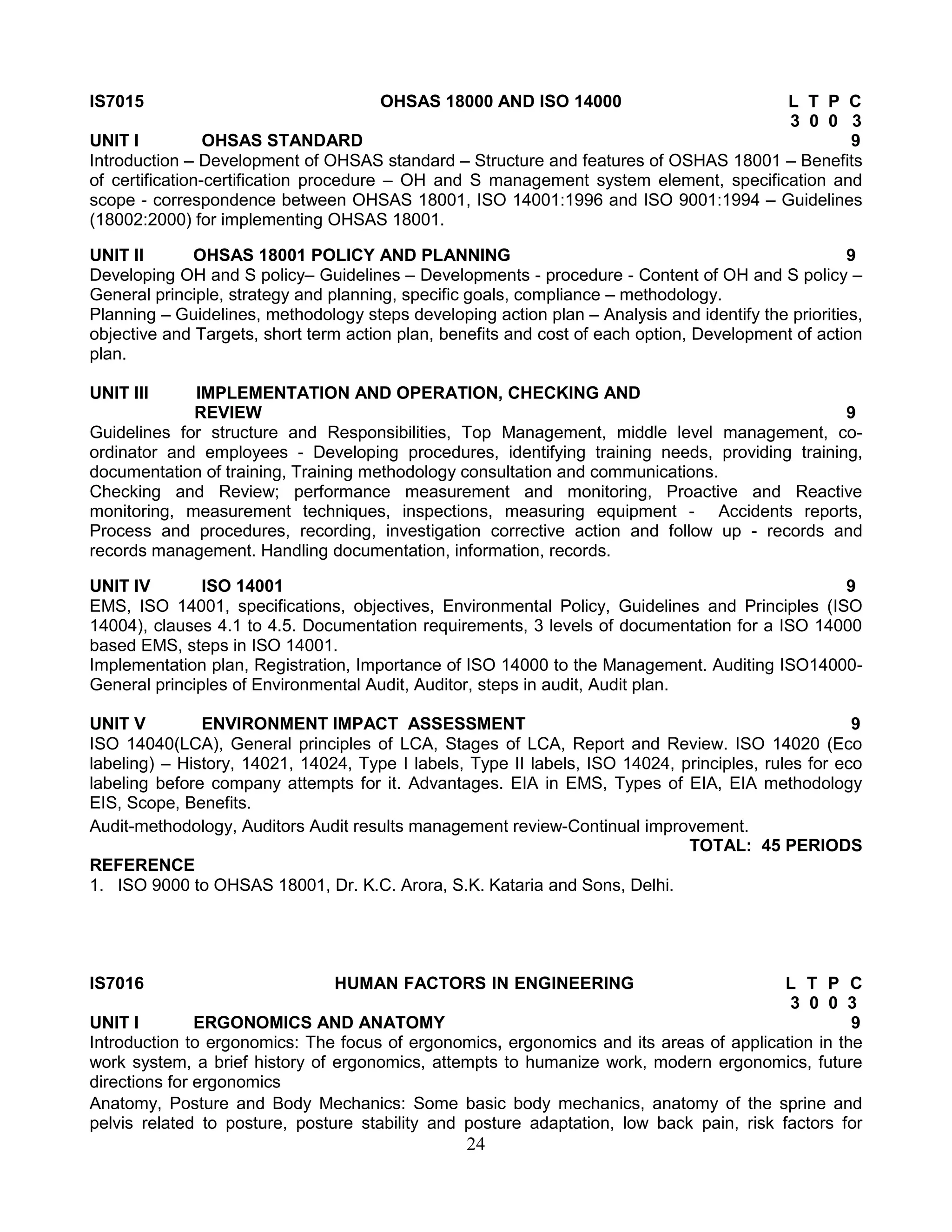 IS7015

OHSAS 18000 AND ISO 14000

L T P C
3 0 0 3
UNIT I
OHSAS STANDARD
9
Introduction – Development of OHSAS standard – Structure and features of OSHAS 18001 – Benefits
of certification-certification procedure – OH and S management system element, specification and
scope - correspondence between OHSAS 18001, ISO 14001:1996 and ISO 9001:1994 – Guidelines
(18002:2000) for implementing OHSAS 18001.
UNIT II
OHSAS 18001 POLICY AND PLANNING
9
Developing OH and S policy– Guidelines – Developments - procedure - Content of OH and S policy –
General principle, strategy and planning, specific goals, compliance – methodology.
Planning – Guidelines, methodology steps developing action plan – Analysis and identify the priorities,
objective and Targets, short term action plan, benefits and cost of each option, Development of action
plan.
UNIT III

IMPLEMENTATION AND OPERATION, CHECKING AND
REVIEW
9
Guidelines for structure and Responsibilities, Top Management, middle level management, coordinator and employees - Developing procedures, identifying training needs, providing training,
documentation of training, Training methodology consultation and communications.
Checking and Review; performance measurement and monitoring, Proactive and Reactive
monitoring, measurement techniques, inspections, measuring equipment - Accidents reports,
Process and procedures, recording, investigation corrective action and follow up - records and
records management. Handling documentation, information, records.
UNIT IV
ISO 14001
9
EMS, ISO 14001, specifications, objectives, Environmental Policy, Guidelines and Principles (ISO
14004), clauses 4.1 to 4.5. Documentation requirements, 3 levels of documentation for a ISO 14000
based EMS, steps in ISO 14001.
Implementation plan, Registration, Importance of ISO 14000 to the Management. Auditing ISO14000General principles of Environmental Audit, Auditor, steps in audit, Audit plan.
UNIT V
ENVIRONMENT IMPACT ASSESSMENT
9
ISO 14040(LCA), General principles of LCA, Stages of LCA, Report and Review. ISO 14020 (Eco
labeling) – History, 14021, 14024, Type I labels, Type II labels, ISO 14024, principles, rules for eco
labeling before company attempts for it. Advantages. EIA in EMS, Types of EIA, EIA methodology
EIS, Scope, Benefits.
Audit-methodology, Auditors Audit results management review-Continual improvement.
TOTAL: 45 PERIODS
REFERENCE
1. ISO 9000 to OHSAS 18001, Dr. K.C. Arora, S.K. Kataria and Sons, Delhi.

IS7016

HUMAN FACTORS IN ENGINEERING

L T P C
3 0 0 3
UNIT I
ERGONOMICS AND ANATOMY
9
Introduction to ergonomics: The focus of ergonomics, ergonomics and its areas of application in the
work system, a brief history of ergonomics, attempts to humanize work, modern ergonomics, future
directions for ergonomics
Anatomy, Posture and Body Mechanics: Some basic body mechanics, anatomy of the sprine and
pelvis related to posture, posture stability and posture adaptation, low back pain, risk factors for

24

 