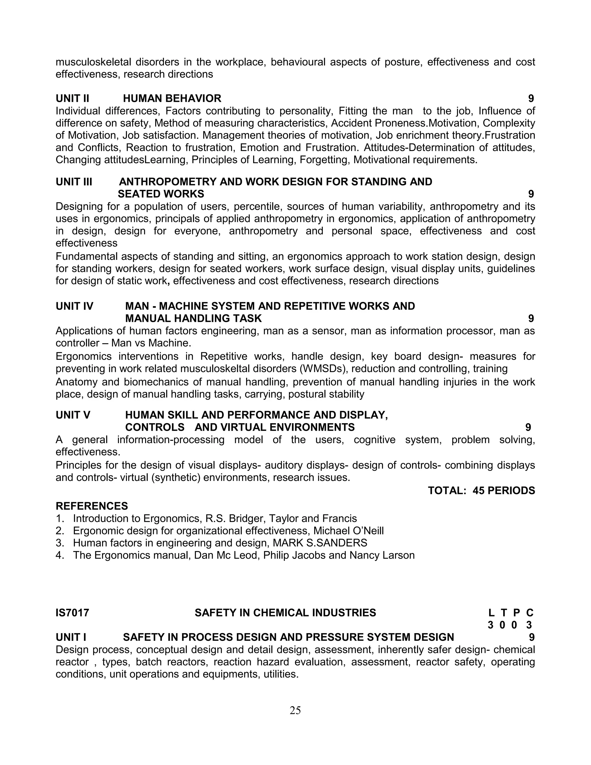 musculoskeletal disorders in the workplace, behavioural aspects of posture, effectiveness and cost
effectiveness, research directions
UNIT II
HUMAN BEHAVIOR
9
Individual differences, Factors contributing to personality, Fitting the man to the job, Influence of
difference on safety, Method of measuring characteristics, Accident Proneness.Motivation, Complexity
of Motivation, Job satisfaction. Management theories of motivation, Job enrichment theory.Frustration
and Conflicts, Reaction to frustration, Emotion and Frustration. Attitudes-Determination of attitudes,
Changing attitudesLearning, Principles of Learning, Forgetting, Motivational requirements.
UNIT III

ANTHROPOMETRY AND WORK DESIGN FOR STANDING AND
SEATED WORKS
9
Designing for a population of users, percentile, sources of human variability, anthropometry and its
uses in ergonomics, principals of applied anthropometry in ergonomics, application of anthropometry
in design, design for everyone, anthropometry and personal space, effectiveness and cost
effectiveness
Fundamental aspects of standing and sitting, an ergonomics approach to work station design, design
for standing workers, design for seated workers, work surface design, visual display units, guidelines
for design of static work, effectiveness and cost effectiveness, research directions
UNIT IV

MAN - MACHINE SYSTEM AND REPETITIVE WORKS AND
MANUAL HANDLING TASK
9
Applications of human factors engineering, man as a sensor, man as information processor, man as
controller – Man vs Machine.
Ergonomics interventions in Repetitive works, handle design, key board design- measures for
preventing in work related musculoskeltal disorders (WMSDs), reduction and controlling, training
Anatomy and biomechanics of manual handling, prevention of manual handling injuries in the work
place, design of manual handling tasks, carrying, postural stability
UNIT V

HUMAN SKILL AND PERFORMANCE AND DISPLAY,
CONTROLS AND VIRTUAL ENVIRONMENTS
9
A general information-processing model of the users, cognitive system, problem solving,
effectiveness.
Principles for the design of visual displays- auditory displays- design of controls- combining displays
and controls- virtual (synthetic) environments, research issues.
TOTAL: 45 PERIODS
REFERENCES
1. Introduction to Ergonomics, R.S. Bridger, Taylor and Francis
2. Ergonomic design for organizational effectiveness, Michael O’Neill
3. Human factors in engineering and design, MARK S.SANDERS
4. The Ergonomics manual, Dan Mc Leod, Philip Jacobs and Nancy Larson

IS7017

SAFETY IN CHEMICAL INDUSTRIES

L T P C
3 0 0 3
UNIT I
SAFETY IN PROCESS DESIGN AND PRESSURE SYSTEM DESIGN
9
Design process, conceptual design and detail design, assessment, inherently safer design- chemical
reactor , types, batch reactors, reaction hazard evaluation, assessment, reactor safety, operating
conditions, unit operations and equipments, utilities.

25

 