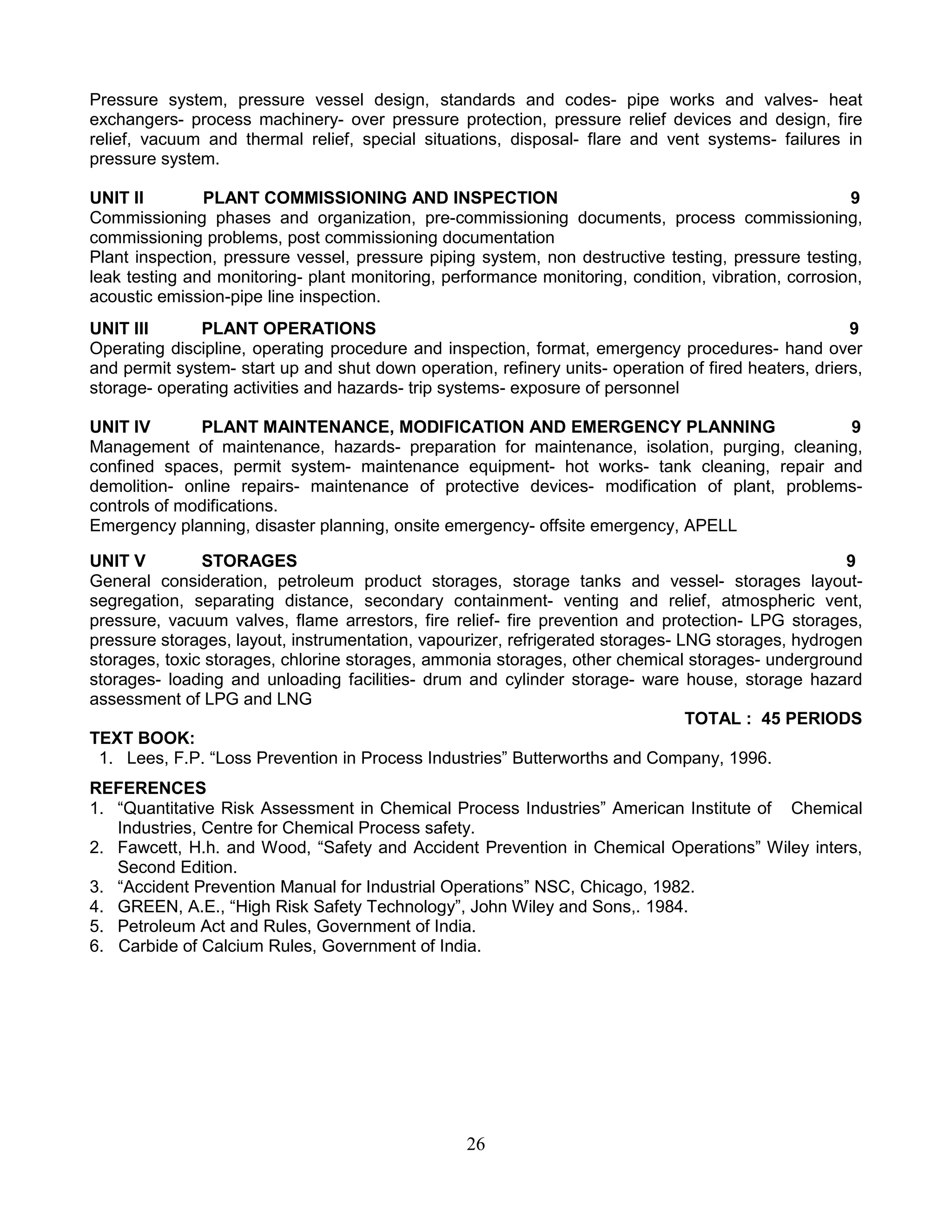 Pressure system, pressure vessel design, standards and codes- pipe works and valves- heat
exchangers- process machinery- over pressure protection, pressure relief devices and design, fire
relief, vacuum and thermal relief, special situations, disposal- flare and vent systems- failures in
pressure system.
UNIT II
PLANT COMMISSIONING AND INSPECTION
9
Commissioning phases and organization, pre-commissioning documents, process commissioning,
commissioning problems, post commissioning documentation
Plant inspection, pressure vessel, pressure piping system, non destructive testing, pressure testing,
leak testing and monitoring- plant monitoring, performance monitoring, condition, vibration, corrosion,
acoustic emission-pipe line inspection.
UNIT III
PLANT OPERATIONS
9
Operating discipline, operating procedure and inspection, format, emergency procedures- hand over
and permit system- start up and shut down operation, refinery units- operation of fired heaters, driers,
storage- operating activities and hazards- trip systems- exposure of personnel
UNIT IV
PLANT MAINTENANCE, MODIFICATION AND EMERGENCY PLANNING
9
Management of maintenance, hazards- preparation for maintenance, isolation, purging, cleaning,
confined spaces, permit system- maintenance equipment- hot works- tank cleaning, repair and
demolition- online repairs- maintenance of protective devices- modification of plant, problemscontrols of modifications.
Emergency planning, disaster planning, onsite emergency- offsite emergency, APELL
UNIT V
STORAGES
9
General consideration, petroleum product storages, storage tanks and vessel- storages layoutsegregation, separating distance, secondary containment- venting and relief, atmospheric vent,
pressure, vacuum valves, flame arrestors, fire relief- fire prevention and protection- LPG storages,
pressure storages, layout, instrumentation, vapourizer, refrigerated storages- LNG storages, hydrogen
storages, toxic storages, chlorine storages, ammonia storages, other chemical storages- underground
storages- loading and unloading facilities- drum and cylinder storage- ware house, storage hazard
assessment of LPG and LNG
TOTAL : 45 PERIODS
TEXT BOOK:
1. Lees, F.P. “Loss Prevention in Process Industries” Butterworths and Company, 1996.
REFERENCES
1. “Quantitative Risk Assessment in Chemical Process Industries” American Institute of Chemical
Industries, Centre for Chemical Process safety.
2. Fawcett, H.h. and Wood, “Safety and Accident Prevention in Chemical Operations” Wiley inters,
Second Edition.
3. “Accident Prevention Manual for Industrial Operations” NSC, Chicago, 1982.
4. GREEN, A.E., “High Risk Safety Technology”, John Wiley and Sons,. 1984.
5. Petroleum Act and Rules, Government of India.
6. Carbide of Calcium Rules, Government of India.

26

 