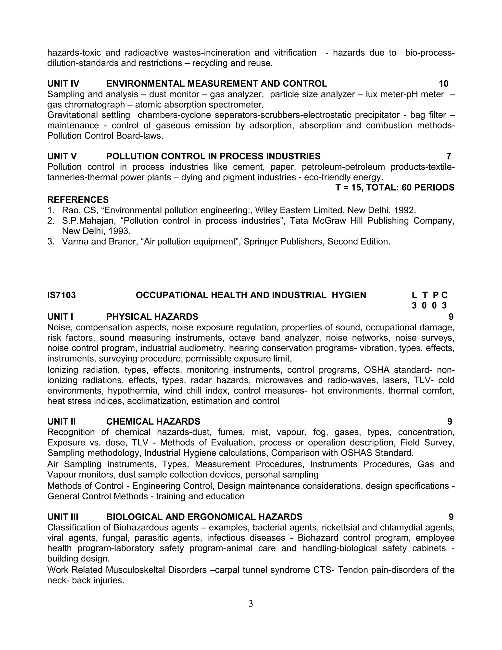 hazards-toxic and radioactive wastes-incineration and vitrification - hazards due to bio-processdilution-standards and restrictions – recycling and reuse.
UNIT IV
ENVIRONMENTAL MEASUREMENT AND CONTROL
10
Sampling and analysis – dust monitor – gas analyzer, particle size analyzer – lux meter-pH meter –
gas chromatograph – atomic absorption spectrometer.
Gravitational settling chambers-cyclone separators-scrubbers-electrostatic precipitator - bag filter –
maintenance - control of gaseous emission by adsorption, absorption and combustion methodsPollution Control Board-laws.
UNIT V
POLLUTION CONTROL IN PROCESS INDUSTRIES
7
Pollution control in process industries like cement, paper, petroleum-petroleum products-textiletanneries-thermal power plants – dying and pigment industries - eco-friendly energy.
T = 15, TOTAL: 60 PERIODS
REFERENCES
1. Rao, CS, “Environmental pollution engineering:, Wiley Eastern Limited, New Delhi, 1992.
2. S.P.Mahajan, “Pollution control in process industries”, Tata McGraw Hill Publishing Company,
New Delhi, 1993.
3. Varma and Braner, “Air pollution equipment”, Springer Publishers, Second Edition.

IS7103

OCCUPATIONAL HEALTH AND INDUSTRIAL HYGIEN

L T PC
3 0 0 3

UNIT I
PHYSICAL HAZARDS
9
Noise, compensation aspects, noise exposure regulation, properties of sound, occupational damage,
risk factors, sound measuring instruments, octave band analyzer, noise networks, noise surveys,
noise control program, industrial audiometry, hearing conservation programs- vibration, types, effects,
instruments, surveying procedure, permissible exposure limit.
Ionizing radiation, types, effects, monitoring instruments, control programs, OSHA standard- nonionizing radiations, effects, types, radar hazards, microwaves and radio-waves, lasers, TLV- cold
environments, hypothermia, wind chill index, control measures- hot environments, thermal comfort,
heat stress indices, acclimatization, estimation and control
UNIT II
CHEMICAL HAZARDS
9
Recognition of chemical hazards-dust, fumes, mist, vapour, fog, gases, types, concentration,
Exposure vs. dose, TLV - Methods of Evaluation, process or operation description, Field Survey,
Sampling methodology, Industrial Hygiene calculations, Comparison with OSHAS Standard.
Air Sampling instruments, Types, Measurement Procedures, Instruments Procedures, Gas and
Vapour monitors, dust sample collection devices, personal sampling
Methods of Control - Engineering Control, Design maintenance considerations, design specifications General Control Methods - training and education
UNIT III
BIOLOGICAL AND ERGONOMICAL HAZARDS
9
Classification of Biohazardous agents – examples, bacterial agents, rickettsial and chlamydial agents,
viral agents, fungal, parasitic agents, infectious diseases - Biohazard control program, employee
health program-laboratory safety program-animal care and handling-biological safety cabinets building design.
Work Related Musculoskeltal Disorders –carpal tunnel syndrome CTS- Tendon pain-disorders of the
neck- back injuries.

3

 