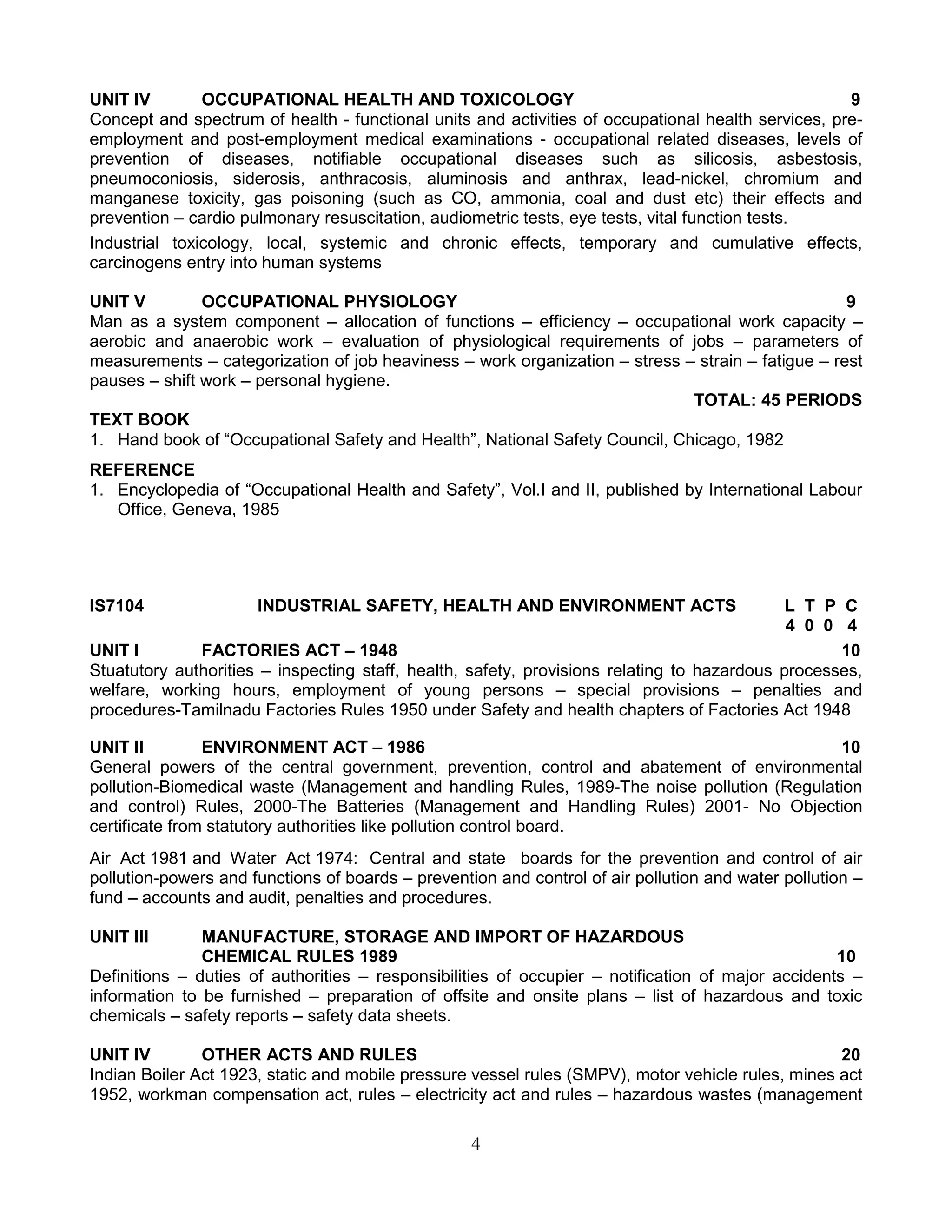 UNIT IV
OCCUPATIONAL HEALTH AND TOXICOLOGY
9
Concept and spectrum of health - functional units and activities of occupational health services, preemployment and post-employment medical examinations - occupational related diseases, levels of
prevention of diseases, notifiable occupational diseases such as silicosis, asbestosis,
pneumoconiosis, siderosis, anthracosis, aluminosis and anthrax, lead-nickel, chromium and
manganese toxicity, gas poisoning (such as CO, ammonia, coal and dust etc) their effects and
prevention – cardio pulmonary resuscitation, audiometric tests, eye tests, vital function tests.
Industrial toxicology, local, systemic and chronic effects, temporary and cumulative effects,
carcinogens entry into human systems
UNIT V
OCCUPATIONAL PHYSIOLOGY
9
Man as a system component – allocation of functions – efficiency – occupational work capacity –
aerobic and anaerobic work – evaluation of physiological requirements of jobs – parameters of
measurements – categorization of job heaviness – work organization – stress – strain – fatigue – rest
pauses – shift work – personal hygiene.
TOTAL: 45 PERIODS
TEXT BOOK
1. Hand book of “Occupational Safety and Health”, National Safety Council, Chicago, 1982
REFERENCE
1. Encyclopedia of “Occupational Health and Safety”, Vol.I and II, published by International Labour
Office, Geneva, 1985

IS7104

INDUSTRIAL SAFETY, HEALTH AND ENVIRONMENT ACTS

L T P C
4 0 0 4
UNIT I
FACTORIES ACT – 1948
10
Stuatutory authorities – inspecting staff, health, safety, provisions relating to hazardous processes,
welfare, working hours, employment of young persons – special provisions – penalties and
procedures-Tamilnadu Factories Rules 1950 under Safety and health chapters of Factories Act 1948
UNIT II
ENVIRONMENT ACT – 1986
10
General powers of the central government, prevention, control and abatement of environmental
pollution-Biomedical waste (Management and handling Rules, 1989-The noise pollution (Regulation
and control) Rules, 2000-The Batteries (Management and Handling Rules) 2001- No Objection
certificate from statutory authorities like pollution control board.
Air Act 1981 and Water Act 1974: Central and state boards for the prevention and control of air
pollution-powers and functions of boards – prevention and control of air pollution and water pollution –
fund – accounts and audit, penalties and procedures.
UNIT III

MANUFACTURE, STORAGE AND IMPORT OF HAZARDOUS
CHEMICAL RULES 1989
10
Definitions – duties of authorities – responsibilities of occupier – notification of major accidents –
information to be furnished – preparation of offsite and onsite plans – list of hazardous and toxic
chemicals – safety reports – safety data sheets.
UNIT IV
OTHER ACTS AND RULES
20
Indian Boiler Act 1923, static and mobile pressure vessel rules (SMPV), motor vehicle rules, mines act
1952, workman compensation act, rules – electricity act and rules – hazardous wastes (management

4

 