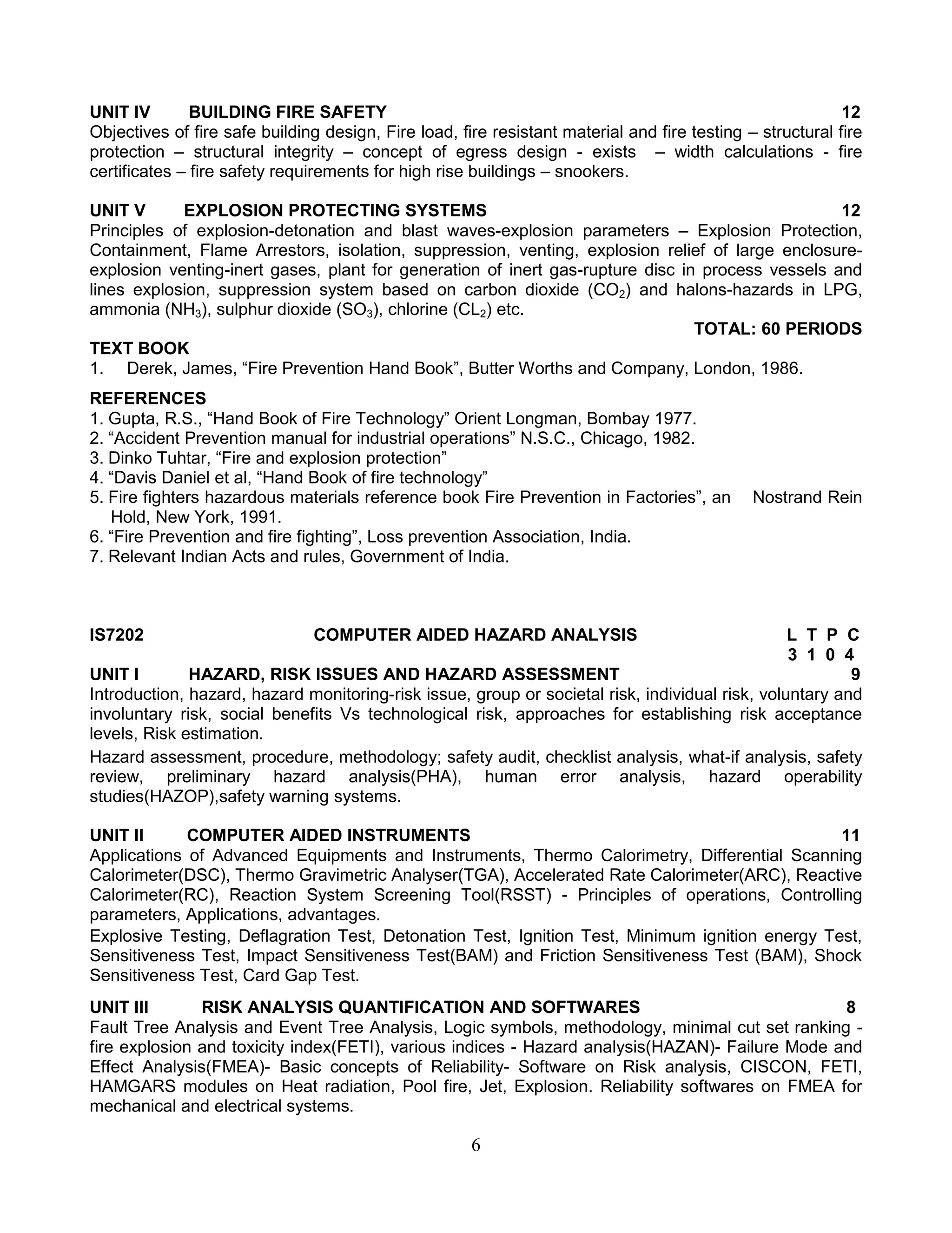 UNIT IV
BUILDING FIRE SAFETY
12
Objectives of fire safe building design, Fire load, fire resistant material and fire testing – structural fire
protection – structural integrity – concept of egress design - exists – width calculations - fire
certificates – fire safety requirements for high rise buildings – snookers.
UNIT V
EXPLOSION PROTECTING SYSTEMS
12
Principles of explosion-detonation and blast waves-explosion parameters – Explosion Protection,
Containment, Flame Arrestors, isolation, suppression, venting, explosion relief of large enclosureexplosion venting-inert gases, plant for generation of inert gas-rupture disc in process vessels and
lines explosion, suppression system based on carbon dioxide (CO2) and halons-hazards in LPG,
ammonia (NH3), sulphur dioxide (SO3), chlorine (CL2) etc.
TOTAL: 60 PERIODS
TEXT BOOK
1. Derek, James, “Fire Prevention Hand Book”, Butter Worths and Company, London, 1986.
REFERENCES
1. Gupta, R.S., “Hand Book of Fire Technology” Orient Longman, Bombay 1977.
2. “Accident Prevention manual for industrial operations” N.S.C., Chicago, 1982.
3. Dinko Tuhtar, “Fire and explosion protection”
4. “Davis Daniel et al, “Hand Book of fire technology”
5. Fire fighters hazardous materials reference book Fire Prevention in Factories”, an
Hold, New York, 1991.
6. “Fire Prevention and fire fighting”, Loss prevention Association, India.
7. Relevant Indian Acts and rules, Government of India.

IS7202

Nostrand Rein

COMPUTER AIDED HAZARD ANALYSIS

L T P C
3 1 0 4
UNIT I
HAZARD, RISK ISSUES AND HAZARD ASSESSMENT
9
Introduction, hazard, hazard monitoring-risk issue, group or societal risk, individual risk, voluntary and
involuntary risk, social benefits Vs technological risk, approaches for establishing risk acceptance
levels, Risk estimation.
Hazard assessment, procedure, methodology; safety audit, checklist analysis, what-if analysis, safety
review, preliminary hazard analysis(PHA), human error analysis, hazard operability
studies(HAZOP),safety warning systems.
UNIT II
COMPUTER AIDED INSTRUMENTS
11
Applications of Advanced Equipments and Instruments, Thermo Calorimetry, Differential Scanning
Calorimeter(DSC), Thermo Gravimetric Analyser(TGA), Accelerated Rate Calorimeter(ARC), Reactive
Calorimeter(RC), Reaction System Screening Tool(RSST) - Principles of operations, Controlling
parameters, Applications, advantages.
Explosive Testing, Deflagration Test, Detonation Test, Ignition Test, Minimum ignition energy Test,
Sensitiveness Test, Impact Sensitiveness Test(BAM) and Friction Sensitiveness Test (BAM), Shock
Sensitiveness Test, Card Gap Test.
UNIT III
RISK ANALYSIS QUANTIFICATION AND SOFTWARES
8
Fault Tree Analysis and Event Tree Analysis, Logic symbols, methodology, minimal cut set ranking fire explosion and toxicity index(FETI), various indices - Hazard analysis(HAZAN)- Failure Mode and
Effect Analysis(FMEA)- Basic concepts of Reliability- Software on Risk analysis, CISCON, FETI,
HAMGARS modules on Heat radiation, Pool fire, Jet, Explosion. Reliability softwares on FMEA for
mechanical and electrical systems.

6

 