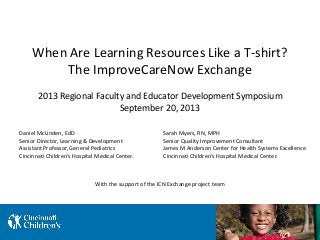 When Are Learning Resources Like a T-shirt?
The ImproveCareNow Exchange
Daniel McLinden, EdD
Senior Director, Learning & Development
Assistant Professor, General Pediatrics
Cincinnati Children’s Hospital Medical Center.
Sarah Myers, RN, MPH
Senior Quality Improvement Consultant
James M Anderson Center for Health Systems Excellence
Cincinnati Children’s Hospital Medical Center.
2013 Regional Faculty and Educator Development Symposium
September 20, 2013
With the support of the ICN Exchange project team
 