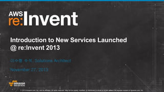 Introduction to New Services Launched
@ re:Invent 2013
이수형 수석, Solutions Architect
November 27, 2013

© 2013 Amazon.com, Inc. and its affiliates. All rights reserved. May not be copied, modified, or distributed in whole or in part without the express consent of Amazon.com, Inc.

 