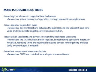 ‣ Issue: high incidence of congenital hearth diseases
‣ Resolution: virtual presence of specialists through telemedicine applications
‣ Issue: operator dependent exam
‣ Resolution: direct interactions between the operator and the specialist (real-time
voice and video chats) enables correct exam execution.
‣ Issue: lack of specialists and devices in secondary healthcare structures
‣ Resolution: the system allows better logistics, concentrating specialists in tertiary
hospitals, reducing shifts and reusing ultrasound devices heterogeneity and age
(only a video output is needed)
‣ Issue: low investments in remote districts
‣ Resolution: COTS low cost devices and open source software.
MAIN ISSUES/RESOLUTIONS
REMOTE PROJECT
 