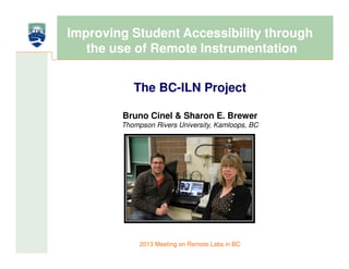 Improving Student Accessibility through
   the use of Remote Instrumentation


           The BC-ILN Project

        Bruno Cinel & Sharon E. Brewer
        Thompson Rivers University, Kamloops, BC




             2013 Meeting on Remote Labs in BC
 