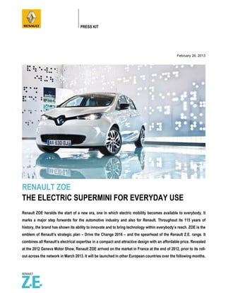 PRESS KIT




                                                                                               February 26, 2013




RENAULT ZOE
THE ELECTRIC SUPERMINI FOR EVERYDAY USE
Renault ZOE heralds the start of a new era, one in which electric mobility becomes available to everybody. It
marks a major step forwards for the automotive industry and also for Renault. Throughout its 115 years of
history, the brand has shown its ability to innovate and to bring technology within everybody’s reach. ZOE is the
emblem of Renault’s strategic plan – Drive the Change 2016 – and the spearhead of the Renault Z.E. range. It
combines all Renault’s electrical expertise in a compact and attractive design with an affordable price. Revealed
at the 2012 Geneva Motor Show, Renault ZOE arrived on the market in France at the end of 2012, prior to its roll-
out across the network in March 2013. It will be launched in other European countries over the following months.
 