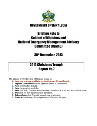 GOVERNMENT OF SAINT LUCIA

Briefing Note to
Cabinet of Ministers and
National Emergency Management Advisory
Committee (NEMAC)
30th December, 2013
2013 Christmas Trough
Report No.7
The Cabinet of Ministers and NEMAC are invited to:
1. Note the primary goal is to protect human life and health.
2. Express condolences at the report of deaths in the Country.
3. Note the situation to date.
4. Note the growing needs list
5. Note that VHF Communications are down between the North and South of the island.
6. Thank all for their assistance and donations.
7. Acknowledge that financial support may be required.
8. Endorse the sharing of the report with CDEMA and Partners.

 