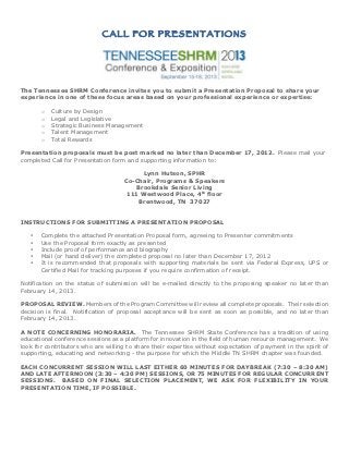 CALL FOR PRESENTATIONS




The Tennessee SHRM Conference invites you to submit a Presentation Proposal to share your
experience in one of these focus areas based on your professional experience or expertise:

       o   Culture by Design
       o   Legal and Legislative
       o   Strategic Business Management
       o   Talent Management
       o   Total Rewards

Presentation proposals must be post marked no later than December 17, 2012. Please mail your
completed Call for Presentation form and supporting information to:

                                         Lynn Hutson, SPHR
                                    Co-Chair, Programs & Speakers
                                       Brookdale Senior Living
                                     111 Westwood Place, 4th floor
                                        Brentwood, TN 37027


INSTRUCTIONS FOR SUBMITTING A PRESENTATION PROPOSAL

   •   Complete the attached Presentation Proposal form, agreeing to Presenter commitments
   •   Use the Proposal form exactly as presented
   •   Include proof of performance and biography
   •   Mail (or hand deliver) the completed proposal no later than December 17, 2012
   •   It is recommended that proposals with supporting materials be sent via Federal Express, UPS or
       Certified Mail for tracking purposes if you require confirmation of receipt.

Notification on the status of submission will be e-mailed directly to the proposing speaker no later than
February 14, 2013.

PROPOSAL REVIEW. Members of the Program Committee will review all complete proposals. Their selection
decision is final. Notification of proposal acceptance will be sent as soon as possible, and no later than
February 14, 2013.

A NOTE CONCERNING HONORARIA. The Tennessee SHRM State Conference has a tradition of using
educational conference sessions as a platform for innovation in the field of human resource management. We
look for contributors who are willing to share their expertise without expectation of payment in the spirit of
supporting, educating and networking - the purpose for which the Middle TN SHRM chapter was founded.

EACH CONCURRENT SESSION WILL LAST EITHER 60 MINUTES FOR DAYBREAK (7:30 – 8:30 AM)
AND LATE AFTERNOON (3:30 – 4:30 PM) SESSIONS, OR 75 MINUTES FOR REGULAR CONCURRENT
SESSIONS. BASED ON FINAL SELECTION PLACEMENT, WE ASK FOR FLEXIBILITY IN YOUR
PRESENTATION TIME, IF POSSIBLE.
 