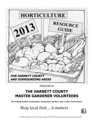 HORTICULTURE
                                                           RESOUR
        13
                                                                  CE

    2 0                                                     GUIDE




FOR HARNETT COUNTY
AND SURROUNDING AREAS

                                      PRODUCED BY

       THE HARNETT COUNTY
   MASTER GARDENER VOLUNTEERS
Promoting healthy landscapes, productive gardens and a safe environment


        Shop local first….it matters
       Tell Our Advertisers You Saw Their Listing in the 2013 Harnett County Horticulture Resource Guide
 