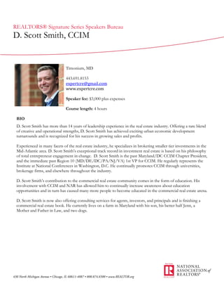 REALTORS® Signature Series Speakers Bureau
D. Scott Smith, CCIM


                               Timonium, MD

                               443.691.8153
                               expertcre@gmail.com
                               www.expertcre.com

                               Speaker fee: $3,000 plus expenses

                               Course length: 4 hours

 BIO
 D. Scott Smith has more than 14 years of leadership experience in the real estate industry. Offering a rare blend
 of creative and operational strengths, D. Scott Smith has achieved exciting urban economic development
 turnarounds and is recognized for his success in growing sales and profits.

 Experienced in many facets of the real estate industry, he specializes in brokering smaller tier investments in the
 Mid-Atlantic area. D. Scott Smith’s exceptional track record in investment real estate is based on his philosophy
 of total entrepreneur engagement in change. D. Scott Smith is the past Maryland/DC CCIM Chapter President,
 and the immediate past Region 10 (MD/DE/DC/PA/NJ/VA) 1st VP for CCIM. He regularly represents the
 Institute at National Conferences in Washington, D.C. He continually promotes CCIM through universities,
 brokerage firms, and elsewhere throughout the industry.

 D. Scott Smith’s contribution to the commercial real estate community comes in the form of education. His
 involvement with CCIM and NAR has allowed him to continually increase awareness about education
 opportunities and in turn has caused many more people to become educated in the commercial real estate arena.

 D. Scott Smith is now also offering consulting services for agents, investors, and principals and is finishing a
 commercial real estate book. He currently lives on a farm in Maryland with his son, his better half Jenn, a
 Mother and Father in Law, and two dogs.
 