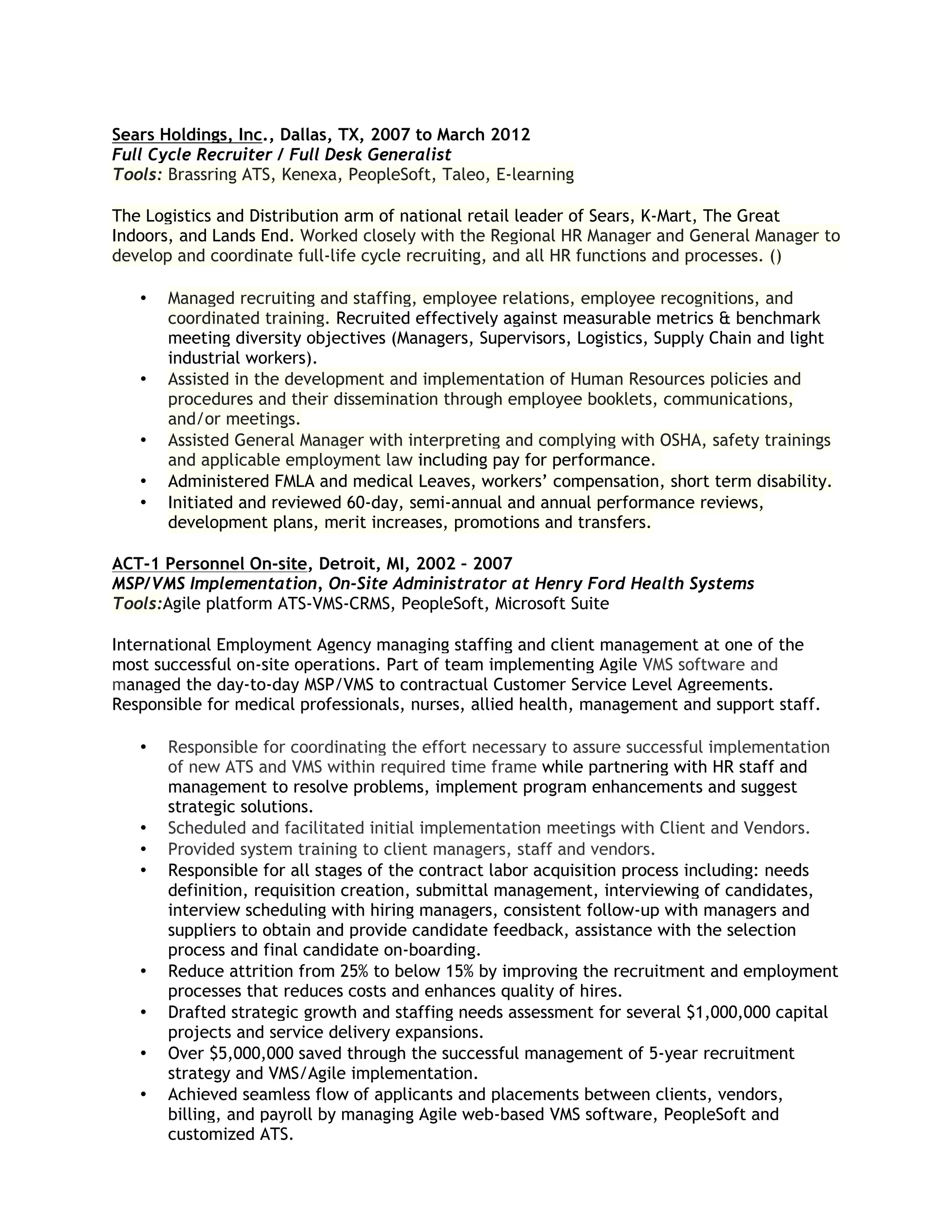 Sears Holdings, Inc., Dallas, TX, 2007 to March 2012
Full Cycle Recruiter / Full Desk Generalist
Tools: Brassring ATS, Kenexa, PeopleSoft, Taleo, E-learning
The Logistics and Distribution arm of national retail leader of Sears, K-Mart, The Great
Indoors, and Lands End. Worked closely with the Regional HR Manager and General Manager to
develop and coordinate full-life cycle recruiting, and all HR functions and processes. ()

•

•
•
•
•

Managed recruiting and staffing, employee relations, employee recognitions, and
coordinated training. Recruited effectively against measurable metrics & benchmark
meeting diversity objectives (Managers, Supervisors, Logistics, Supply Chain and light
industrial workers).
Assisted in the development and implementation of Human Resources policies and
procedures and their dissemination through employee booklets, communications,
and/or meetings.
Assisted General Manager with interpreting and complying with OSHA, safety trainings
and applicable employment law including pay for performance.
Administered FMLA and medical Leaves, workers’ compensation, short term disability.
Initiated and reviewed 60-day, semi-annual and annual performance reviews,
development plans, merit increases, promotions and transfers.

ACT-1 Personnel On-site, Detroit, MI, 2002 – 2007
MSP/VMS Implementation, On-Site Administrator at Henry Ford Health Systems
Tools:Agile platform ATS-VMS-CRMS, PeopleSoft, Microsoft Suite
International Employment Agency managing staffing and client management at one of the
most successful on-site operations. Part of team implementing Agile VMS software and
managed the day-to-day MSP/VMS to contractual Customer Service Level Agreements.
Responsible for medical professionals, nurses, allied health, management and support staff.

•

•
•
•

•
•
•
•

Responsible for coordinating the effort necessary to assure successful implementation
of new ATS and VMS within required time frame while partnering with HR staff and
management to resolve problems, implement program enhancements and suggest
strategic solutions.
Scheduled and facilitated initial implementation meetings with Client and Vendors.
Provided system training to client managers, staff and vendors.
Responsible for all stages of the contract labor acquisition process including: needs
definition, requisition creation, submittal management, interviewing of candidates,
interview scheduling with hiring managers, consistent follow-up with managers and
suppliers to obtain and provide candidate feedback, assistance with the selection
process and final candidate on-boarding.
Reduce attrition from 25% to below 15% by improving the recruitment and employment
processes that reduces costs and enhances quality of hires.
Drafted strategic growth and staffing needs assessment for several $1,000,000 capital
projects and service delivery expansions.
Over $5,000,000 saved through the successful management of 5-year recruitment
strategy and VMS/Agile implementation.
Achieved seamless flow of applicants and placements between clients, vendors,
billing, and payroll by managing Agile web-based VMS software, PeopleSoft and
customized ATS.

 