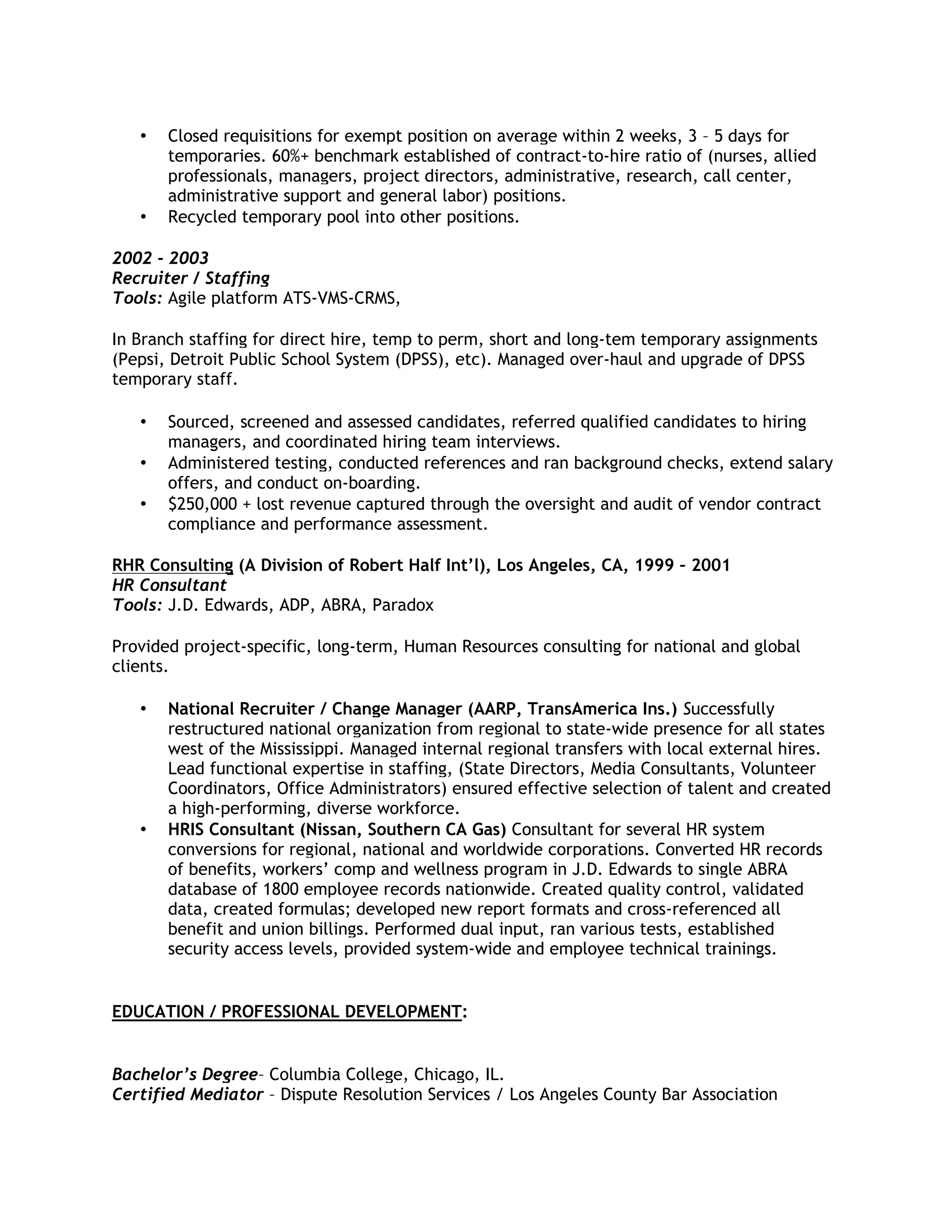 •

•

Closed requisitions for exempt position on average within 2 weeks, 3 – 5 days for
temporaries. 60%+ benchmark established of contract-to-hire ratio of (nurses, allied
professionals, managers, project directors, administrative, research, call center,
administrative support and general labor) positions.
Recycled temporary pool into other positions.

2002 - 2003
Recruiter / Staffing
Tools: Agile platform ATS-VMS-CRMS,
In Branch staffing for direct hire, temp to perm, short and long-tem temporary assignments
(Pepsi, Detroit Public School System (DPSS), etc). Managed over-haul and upgrade of DPSS
temporary staff.

•
•
•

Sourced, screened and assessed candidates, referred qualified candidates to hiring
managers, and coordinated hiring team interviews.
Administered testing, conducted references and ran background checks, extend salary
offers, and conduct on-boarding.
$250,000 + lost revenue captured through the oversight and audit of vendor contract
compliance and performance assessment.

RHR Consulting (A Division of Robert Half Int’l), Los Angeles, CA, 1999 – 2001
HR Consultant
Tools: J.D. Edwards, ADP, ABRA, Paradox
Provided project-specific, long-term, Human Resources consulting for national and global
clients.

•

•

National Recruiter / Change Manager (AARP, TransAmerica Ins.) Successfully
restructured national organization from regional to state-wide presence for all states
west of the Mississippi. Managed internal regional transfers with local external hires.
Lead functional expertise in staffing, (State Directors, Media Consultants, Volunteer
Coordinators, Office Administrators) ensured effective selection of talent and created
a high-performing, diverse workforce.
HRIS Consultant (Nissan, Southern CA Gas) Consultant for several HR system
conversions for regional, national and worldwide corporations. Converted HR records
of benefits, workers’ comp and wellness program in J.D. Edwards to single ABRA
database of 1800 employee records nationwide. Created quality control, validated
data, created formulas; developed new report formats and cross-referenced all
benefit and union billings. Performed dual input, ran various tests, established
security access levels, provided system-wide and employee technical trainings.

EDUCATION / PROFESSIONAL DEVELOPMENT:

Bachelor’s Degree– Columbia College, Chicago, IL.
Certified Mediator – Dispute Resolution Services / Los Angeles County Bar Association

 