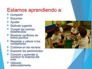 Estamos aprendiendo a:
 Compartir
 Escuchar
 Ayudar
 Disfrutar jugando
 Cumplir las normas
establecidas
 Resolver conflictos de
forma pacífica
 Respetar y valorar a los
compañeros
 Cuidarse en los recreos.
 Expresar los sentimientos
 Conocer y aprender a
nombrar el material del
aula.
 Utilizarlo
adecuadamente.
 