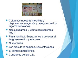  Colgamos nuestras mochilas y
disponemos la agenda y desayuno en los
lugares señalados.
 Nos saludamos. ¿Cómo nos sentimos
hoy?
 Pasamos lista. Empezamos a conocer el
lenguaje escrito y sus usos.
 Numeración.
 Los días de la semana. Las estaciones.
 El tiempo atmosférico.
 Canciones de las U.D.
 
