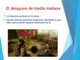 El desayuno de media mañana
 Lo hacemos sentado en la mesa.
 Ayudar siempre poniendo desayunos saludables y que
ellos solos puedan disponer fácilmente de él.
 