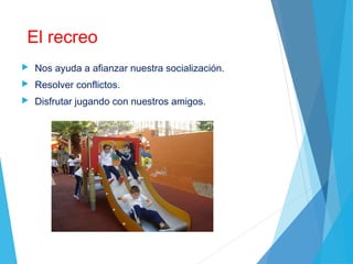 El recreo
 Nos ayuda a afianzar nuestra socialización.
 Resolver conflictos.
 Disfrutar jugando con nuestros amigos.
 