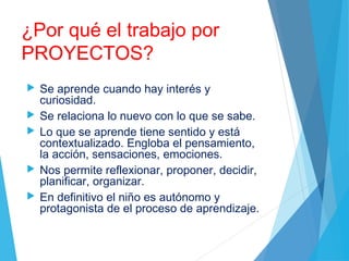 ¿Por qué el trabajo por
PROYECTOS?
 Se aprende cuando hay interés y
curiosidad.
 Se relaciona lo nuevo con lo que se sabe.
 Lo que se aprende tiene sentido y está
contextualizado. Engloba el pensamiento,
la acción, sensaciones, emociones.
 Nos permite reflexionar, proponer, decidir,
planificar, organizar.
 En definitivo el niño es autónomo y
protagonista de el proceso de aprendizaje.
 