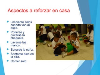 Aspectos a reforzar en casa
 Limpiarse solos
cuando van al
aseo.
 Ponerse y
quitarse la
chaqueta.
 Lavarse las
manos.
 Sonarse la nariz.
 Sentarse bien en
la silla.
 Comer solo.
 