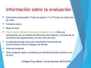 Información sobre la evaluación
 Entrevistas personales: Visita de padres 1ª y 3º lunes de cada mes
de 4-6h.
 Contacto diario.
 Blog de aula:
 http://myriam-elbaldelosrecursos.blogspot.com.es/(Que ya
conocemos con el nombre de Rincones de colores) y a través de él
contamos las experiencias y el día a día del aula.
 La agenda escolar será una importante herramienta de
comunicación entre el colegio y la familia.
 Informe trimestral
 Ante cualquier duda o problema se intentará primero resolver con
el tutor.
Colegio Fray Albino. Curso Escolar 2015-2016
 