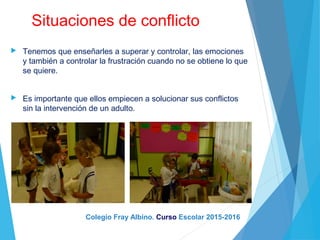 Situaciones de conflicto
 Tenemos que enseñarles a superar y controlar, las emociones
y también a controlar la frustración cuando no se obtiene lo que
se quiere.
 Es importante que ellos empiecen a solucionar sus conflictos
sin la intervención de un adulto.
Colegio Fray Albino. Curso Escolar 2015-2016
 