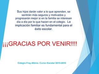 ¡¡¡GRACIAS POR VENIR!!!!
Sus hijos darán valor a lo que aprenden, se
sentirán más seguros y motivados y
progresarán mejor si en la familia se interesan
día a día por lo que hacen en el colegio. La
implicación familiar es fundamental para el
éxito escolar.
Colegio Fray Albino. Curso Escolar 2015-2016
 