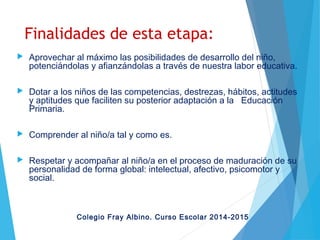 Finalidades de esta etapa:
 Aprovechar al máximo las posibilidades de desarrollo del niño,
potenciándolas y afianzándolas a través de nuestra labor educativa.
 Dotar a los niños de las competencias, destrezas, hábitos, actitudes
y aptitudes que faciliten su posterior adaptación a la Educación
Primaria.
 Comprender al niño/a tal y como es.
 Respetar y acompañar al niño/a en el proceso de maduración de su
personalidad de forma global: intelectual, afectivo, psicomotor y
social.
Colegio Fray Albino. Curso Escolar 2014-2015
 