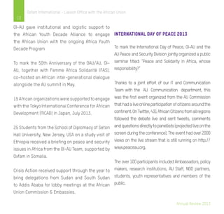 Annual Review 2013
10
Oxfam International - Liaison Office with the African Union
OI-AU gave institutional and logistic support to
the African Youth Decade Alliance to engage
the African Union with the ongoing Africa Youth
Decade Program
To mark the 50th Anniversary of the OAU/AU, OI–
AU, together with Femme Africa Solidarité (FAS),
co–hosted an African inter-generational dialogue
alongside the AU summit in May.
15 African organizations were supported to engage
with the Tokyo International Conference for African
Development (TICAD) in Japan, July 2013.
25 Students from the School of Diplomacy of Seton
Hall University, New Jersey, USA on a study visit of
Ethiopia received a briefing on peace and security
issues in Africa from the OI-AU Team, supported by
Oxfam in Somalia.
Crisis Action received support through the year to
bring delegations from Sudan and South Sudan
to Addis Ababa for lobby meetings at the African
Union Commission & Embassies.
International Day of Peace 2013
To mark the International Day of Peace, OI-AU and the
AU Peace and Security Division jointly organized a public
seminar titled: “Peace and Solidarity in Africa, whose
responsibility?”
Thanks to a joint effort of our IT and Communication
Team with the AU Communication department, this
was the first event organized from the AU Commission
thathadaliveonlineparticipationofcitizensaroundthe
continent.OnTwitter,431AfricanCitizensfromallregions
followed the debate live and sent tweets, comments
andquestionsdirectlytopanellists(projectedliveonthe
screen during the conference). The event had over 2000
views on the live stream that is still running on http://
www.peaceau.org.
The over 100 participants included Ambassadors, policy
makers, research institutions, AU Staff, NGO partners,
students, youth representatives and members of the
public.
 
