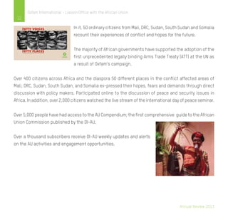 Annual Review 2013
12
Oxfam International - Liaison Office with the African Union
In it, 50 ordinary citizens from Mali, DRC, Sudan, South Sudan and Somalia
recount their experiences of conflict and hopes for the future.
The majority of African governments have supported the adoption of the
first unprecedented legally binding Arms Trade Treaty (ATT) at the UN as
a result of Oxfam’s campaign.
Over 400 citizens across Africa and the diaspora 50 different places in the conflict affected areas of
Mali, DRC, Sudan, South Sudan, and Somalia ex-pressed their hopes, fears and demands through direct
discussion with policy makers. Participated online to the discussion of peace and security issues in
Africa. In addition, over 2,000 citizens watched the live stream of the international day of peace seminar.
Over 5,000 people have had access to the AU Compendium; the first comprehensive guide to the African
Union Commission published by the OI-AU.
Over a thousand subscribers receive OI-AU weekly updates and alerts
on the AU activities and engagement opportunities.
Fifty voices
fifty placesFifty years gone by, looking to the future with hope
 