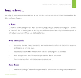Annual Review 2013
13
Raising Citizens’ Voices & Enlarging the Space
Facing the Future …
A number of new developments in Africa, at the African Union and within the Oxfam Confederation will
drive our future. They are:
In Africa:
Economies continue to grow but there is widening inequality, governance challenges in a number
of countries and increasing peace, security and humanitarian issues unregulated exploitation of
extractive resources in Africa and illicit capital flow.
At the African Union:
•	 Increasing demand for accountability and implementation of on AU decisions, protocols
	 and treaties at national level.
•	 New strategic plan of the African Union with the following area of priorities:
•	 More recognition of Non-State Actor space within the AU processes
•	 Progressive decisions but still largely unimplemented
Within Oxfam :
•	 New Oxfam Strategic Plan matching a number of AU priorities including active citizenship,
 