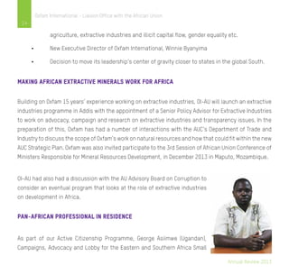 Annual Review 2013
14
Oxfam International - Liaison Office with the African Union
	 agriculture, extractive industries and illicit capital flow, gender equality etc.
•	 New Executive Director of Oxfam International, Winnie Byanyima
•	 Decision to move its leadership’s center of gravity closer to states in the global South.
Making African Extractive minerals work for Africa
Building on Oxfam 15 years’ experience working on extractive industries, OI-AU will launch an extractive
industries programme in Addis with the appointment of a Senior Policy Advisor for Extractive Industries
to work on advocacy, campaign and research on extractive industries and transparency issues. In the
preparation of this, Oxfam has had a number of interactions with the AUC’s Department of Trade and
Industry to discuss the scope of Oxfam’s work on natural resources and how that could fit within the new
AUC Strategic Plan. Oxfam was also invited participate to the 3rd Session of African Union Conference of
Ministers Responsible for Mineral Resources Development, in December 2013 in Maputo, Mozambique.
OI-AU had also had a discussion with the AU Advisory Board on Corruption to
consider an eventual program that looks at the role of extractive industries
on development in Africa.
Pan-African Professional in Residence
As part of our Active Citizenship Programme, George Asiimwe (Ugandan),
Campaigns, Advocacy and Lobby for the Eastern and Southern Africa Small
 