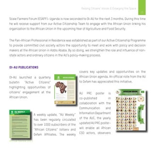 Annual Review 2013
15
Raising Citizens’ Voices & Enlarging the Space
Scale Farmers Forum (ESAFF)- Uganda is now seconded to OI-AU for the next 3 months. During this time
he will receive support from our Active Citizenship Team to engage with the African Union linking his
organization to the African Union in the upcoming Year of Agriculture and Food Security
The Pan-African Professional in Residence was established as part of our Active Citizenship Programme
to provide committed civil society actors the opportunity to meet and work with policy and decision
makers at the African Union in Addis Ababa. By so doing, we strengthen the role and influence of non-
state actors and ordinary citizens in the AU’s policy-making process.
OI-AU PUBLICATIONS
OI-AU launched a quarterly
bulletin “Active Citizens”
highlighting opportunities of
citizens’ engagement at the
African Union.
A weekly update, ‘’AU Weekly’’
has been regularly circulated
to over 1000 subscribers of the
‘’African Citizens’’ listserv and
Oxfam Affiliates. The weekly
covers key updates and opportunities on the
African Union agenda. An official note from the AU
to Oxfam has appreciated this initiative.
AU PRC poster is
co-published in
collaboration with the
Communication and
Information Department
of the AUC, the yearly
updated AU PRC poster-
will enable all African
CSO actors, observers
 