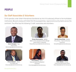 Annual Review 2013
17
Raising Citizens’ Voices & Enlarging the Space
People
Our Staff Associates & Volunteers
OI-AU operates under Oxfam International Secretariat as one of its advocacy offices to the multilateral
institutions. We work closely with Oxfam Pan Africa programmes, regional and country teams across the
continent. The office has the following 12 staff, associates and volunteers:
Desire Assogbavi- Togo
Head of Office
desire.assogbavi@oxfaminternational.org
Muleya Mwananyanda - Zambia
Rights in Crisis Campaign and Policy Manager
(Gender Peace & Livelihoods)
Muleya.Mwananyanda@oxfaminternational.org
Brenda Chikwe Mofya - Zambia
Policy Advisor – Peace and Security/
Governance
Brenda.Mofya@oxfaminternational.org
Idriss Ali Nassah - Malawi
OI-AU Media Lead
Idriss.nassah@oxfaminternational.org
Rinret Dabeng - Nigeria
Policy and Capacity Development
Coordinator
Rinret.Dabeng@oxfaminternational.org
Roben Nedasa - Ethiopia
Finance and Administration Officer
Roben.Nedasa@oxfaminternational.org
 