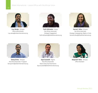 Annual Review 2013
18
Oxfam International - Liaison Office with the African Union
Liyu Dereje - Ethiopia
Office Administrator
Liyu.dereje@oxfaminternational.org
Faith Adhiambo - Kenya
Pan African Associate:
Strategic Engagement
Faith.Adhiambo@OxfamInternational.org
Hannah Adisu- Ethiopia
Pan Africa Associate:
Strategic Campaigning, Rights in Crisis
Hannah.Adisu@OxfamInternational.org
Senay Girma - Ethiopia
Pan Africa Associate: IT Support
Senay.Girma@oxfaminternational.org
Ilyas Oussedik- Algeria
Pan Africa Associate:
Peace &Security/Governance
Ilyas.Oussedik@OxfamInternational.org
Abaynesh Tekle - Ethiopia
Office Assistant
 