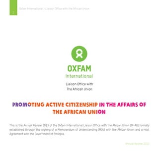 Annual Review 2013
2
Oxfam International - Liaison Office with the African Union
This is the Annual Review 2013 of the Oxfam International Liaison Office with the African Union (OI-AU) formally
established through the signing of a Memorandum of Understanding (MOU) with the African Union and a Host
Agreement with the Government of Ethiopia.
Liaison Office with
The African Union
 