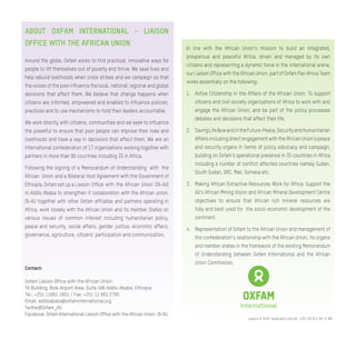 Contact:
Oxfam Liaison Office with the African Union
TK Building, Bole Airport Area, Suite 406 Addis-Ababa, Ethiopia
Tel.: +251 11661 1601 / Fax: +251 11 661 2795
Email: addisababa@oxfaminternational.org
Twitter@Oxfam_AU
Facebook: Oxfam International Liaison Office with the African Union: OI-AU
ABOUT OXFAM INTERNATIONAL - LIAISON
OFFICE WITH THE AFRICAN UNION
Around the globe, Oxfam works to find practical, innovative ways for
people to lift themselves out of poverty and thrive. We save lives and
help rebuild livelihoods when crisis strikes and we campaign so that
the voices of the poor influence the local, national, regional and global
decisions that affect them. We believe that change happens when
citizens are informed, empowered and enabled to influence policies,
practices and to use mechanisms to hold their leaders accountable.
We work directly with citizens, communities and we seek to influence
the powerful to ensure that poor people can improve their lives and
livelihoods and have a say in decisions that affect them. We are an
international confederation of 17 organizations working together with
partners in more than 90 countries including 35 in Africa.
Following the signing of a Memorandum of Understanding with the
African Union and a Bilateral Host Agreement with the Government of
Ethiopia, Oxfam set up a Liaison Office with the African Union (OI-AU)
in Addis Ababa to strengthen it collaboration with the African union.
OI-AU together with other Oxfam affiliates and partners operating in
Africa, work closely with the African Union and its member States on
various issues of common interest including humanitarian policy,
peace and security, social affairs, gender justice, economic affairs,
governance, agriculture, citizens’ participation and communication.
Layout & Print: www.acm.com.et, +251 (0) 911 64 71 88
In line with the African Union’s mission to build an integrated,
prosperous and peaceful Africa, driven and managed by its own
citizens and representing a dynamic force in the international arena,
our Liaison Office with the African Union, part of Oxfam Pan Africa Team
works essentially on the following:
1.	 Active Citizenship in the Affairs of the African Union: To support
citizens and civil society organizations of Africa to work with and
engage the African Union, and be part of the policy processes
debates and decisions that affect their life.
2.	 SavingLifeNowandintheFuture:Peace,SecurityandHumanitarian
Affairs including direct engagement with the African Union’s peace
and security organs in terms of policy advocacy and campaign,
building on Oxfam’s operational presence in 35 countries in Africa
including a number of conflict affected countries namely Sudan,
South Sudan, DRC, Mali, Somalia etc.
3.	 Making African Extractive Resources Work for Africa: Support the
AU’s African Mining Vision and African Mineral Development Centre
objectives to ensure that African rich mineral resources are
fully and best used for the socio-economic development of the
continent.
4.	 Representation of Oxfam to the African Union and management of
the confederation’s relationship with the African Union, its organs
and member states in the framework of the existing Memorandum
of Understanding between Oxfam International and the African
Union Commission.
 