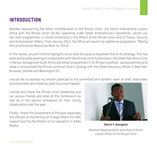 Annual Review 2013
3
Raising Citizens’ Voices & Enlarging the Space
Introduction
Besides representing the Oxfam confederation to the African Union, the Oxfam International Liaison
Office with the African Union (OI-AU), operating under Oxfam International’s Secretariat, carries out
two main programmes: 1/ Active Citizenship in the Affairs of the African Union and 2/ Peace, Security
and Humanitarian Affairs. From January 2014, the Office will launch an additional programme: “Making
African Extractive Resources Work for Africa”.
In this review, you will find the highlights of our work this year to implement the OI-AU strategy. This has
been achieved by working in collaboration with the African Union Commission, the Oxfam Pan Africa units
in Kenya, Senegal and South Africa and Oxfam programmes in 35 African countries, various partners and
allies in and outside the African continent and in synergy with the Oxfam Advocacy offices in New York,
Brussels, Geneva and Washington DC.
I would like to express my sincere gratitude to the committed and dynamic team of staff, associates
and volunteers who made our year’s success happen.
I would also thank the African Union leadership and
our various friends and allies at the Commission as
well as in the various embassies for their strong
collaboration over the year.
Finally, I thank the Government of Ethiopia, especially
the officials of the Ministry of Foreign Affairs for their
support and the facilitation of our operation in Addis
Ababa. Désiré Y. Assogbavi
Resident Representative and Head of Oxfam
Liaison Office of the African Union
 