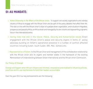 Annual Review 2013
4
Oxfam International - Liaison Office with the African Union
OI-AU Mandate:
1.	 Active Citizenship in the Affairs of the African Union: To support civil society organizations and ordinary
citizens of Africa to engage with the African Union and be part of the policy debates that affect their life.
This role is in line with the African Union’s vision of a people driven organization, and to build an integrated,
prosperousandpeacefulAfrica,anAfricadrivenandmanagedbyitsowncitizensandrepresentingadynamic
force in the international arena.
2.	Saving lives now and in the future: Peace, Security and Humanitarian issues Direct
engagement with the African Union’s peace and security organs in terms of policy
advocacy building on Oxfam’s operational presence in a number of conflict affected
countries including Sudan, South Sudan, DRC, Mali, Somalia etc.
3. Representation of Oxfam to the African Union and management of the confederation relationship
with the African Union and its organs and member states in the framework of the existing
Memorandum of Understanding between Oxfam International and the African Union Commission.
Our Theory of Change!
Change will happen when African citizens are informed, empowered and enabled to influence policies,
practices and to use mechanisms to hold their leaders accountable
Over the year 2013 our key achievements are the following:
 