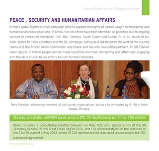 Annual Review 2013
5
Raising Citizens’ Voices & Enlarging the Space
Peace , Security and Humanitarian Affairs
Oxfam’s global Rights in Crisis campaign aims to support the rights of people caught in emergency and
humanitarian crisis situations. In Africa, five countries have been identified as priorities due to ongoing
conflict or continued instability: DRC, Mali, Somalia, South Sudan and Sudan. At OI-AU, much of our
work relates to these countries and the RiC campaign; acting as a link between the work of the country
teams and the African Union Commission and Peace and Security Council/Department. In 2013 Oxfam
reach approx. 2 million people across these countries and thus connecting and effectively engaging
with the AU is crucial to our efforts to push for their interests.
Mary Robinson addressing members of civil society organizations during a forum hosted by OI –AU in Addis
Ababa, Ethiopia.
Strategic consultation with UNSG special envoy to DRC, Ms Mary Robinson and African CSOs in Addis
OI-AU convened a consultative meeting between H.E Mary Robinson, Special Envoy of the UN
Secretary General for the Great Lakes Region (GLR), and CSO representatives on the sidelines of
the 21st AU summit in May 2013, where 26 CSO representatives discussed issues around the DRC
framework agreement.
 