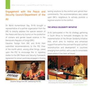6
Oxfam International - Liaison Office with the African Union
Engagement with the Peace and
Security Council/Department of the
AU
On World Humanitarian Day, OI–AU brought a
representative of a partner organization from the
DRC to directly address the special session of
the Peace and Security Council on the protection
of civilians and gender based violence in the
Democratic Republic of Congo (DRC).
Claudine Tsongo from DRC and OI–AU then
submitted recommendations to the PSC Chair
of the month which, among other things, called
upon the PSC to encourage the 11 signatory
states to the DRC Peace and Security Framework
Agreement to remain politically engaged in finding
lasting solutions to the conflict and uphold their
commitments. The recommendations also called
upon DRC’s neighbours to actively promote a
regional solution to the conflict.
the Africa Solidarity Initiative
OI-AU participated in the AU strategy gathering
in South Africa to formulate strategies for the
implementation of the African Solidarity Initiative
(ASI), which aims to mobilize and enhanced
support from within the continent for post-conflict
reconstruction and development in countries
emerging from conflict, with a view to consolidate
peace where it has been achieved.
Annual Review 2013
 