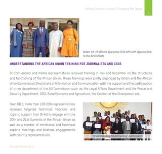 Annual Review 2013
9
Raising Citizens’ Voices & Enlarging the Space
Oxfam Int. ED Winnie Byanyima (2nd left) with Uganda Amb.
to the AU (3rd left)
Understanding the African Union Training for journalists and cSOs
60 CSO leaders and media representatives received training in May and December on the structures
and functioning of the African Union. These trainings were jointly organized by Oxfam and the African
Union Commission Directorate of Information and Communication with the support and the participation
of other department of the AU Commission such as the Legal Affairs Department and the Peace and
Security Department, CIDO, Rural Economy and Agriculture, the Cabinet of the Chairperson etc.
Over 2013, more than 100 CSOs representatives
received targeted technical, financial and
logistic support from OI-AU to engage with the
20th and 21st Summits of the African Union as
well as a number of ministerial and technical
experts meetings and bilateral engagements
with country representatives.
 